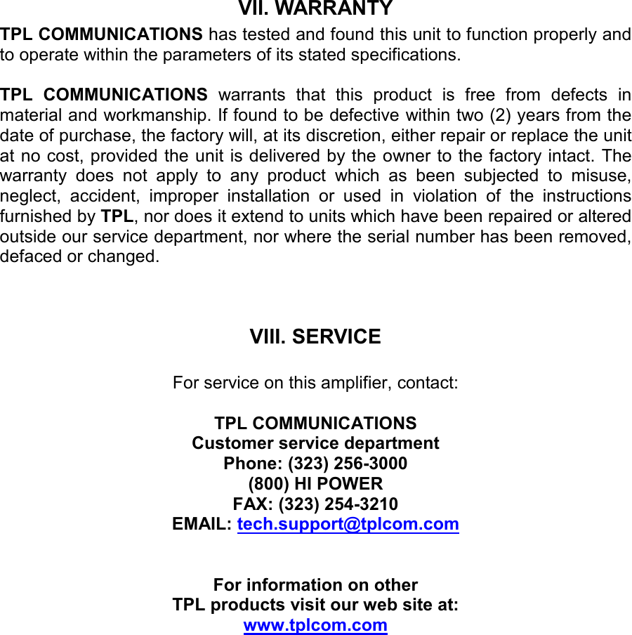 VII. WARRANTY TPL COMMUNICATIONS has tested and found this unit to function properly and to operate within the parameters of its stated specifications.  TPL  COMMUNICATIONS  warrants  that  this  product  is  free  from  defects  in material and workmanship. If found to be defective within two (2) years from the date of purchase, the factory will, at its discretion, either repair or replace the unit at no cost, provided the unit is delivered by the owner to the factory intact. The warranty  does  not  apply  to  any  product  which  as  been  subjected  to  misuse, neglect,  accident,  improper  installation  or  used  in  violation  of  the  instructions furnished by TPL, nor does it extend to units which have been repaired or altered outside our service department, nor where the serial number has been removed, defaced or changed.    VIII. SERVICE  For service on this amplifier, contact:  TPL COMMUNICATIONS Customer service department Phone: (323) 256-3000 (800) HI POWER FAX: (323) 254-3210 EMAIL: tech.support@tplcom.com   For information on other  TPL products visit our web site at: www.tplcom.com  