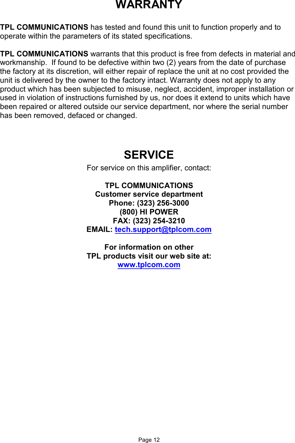 WARRANTY  TPL COMMUNICATIONS has tested and found this unit to function properly and to operate within the parameters of its stated specifications.  TPL COMMUNICATIONS warrants that this product is free from defects in material and workmanship.  If found to be defective within two (2) years from the date of purchase the factory at its discretion, will either repair of replace the unit at no cost provided the unit is delivered by the owner to the factory intact. Warranty does not apply to any product which has been subjected to misuse, neglect, accident, improper installation or used in violation of instructions furnished by us, nor does it extend to units which have been repaired or altered outside our service department, nor where the serial number has been removed, defaced or changed.  SERVICE For service on this amplifier, contact:  TPL COMMUNICATIONS Customer service department Phone: (323) 256-3000 (800) HI POWER FAX: (323) 254-3210 EMAIL: tech.support@tplcom.com  For information on other  TPL products visit our web site at: www.tplcom.com                    Page 12 