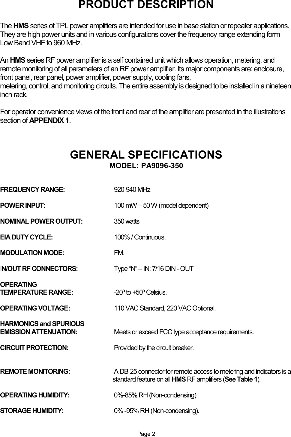 PRODUCT DESCRIPTION  The HMS series of TPL power amplifiers are intended for use in base station or repeater applications. They are high power units and in various configurations cover the frequency range extending form Low Band VHF to 960 MHz.  An HMS series RF power amplifier is a self contained unit which allows operation, metering, and remote monitoring of all parameters of an RF power amplifier. Its major components are: enclosure, front panel, rear panel, power amplifier, power supply, cooling fans, metering, control, and monitoring circuits. The entire assembly is designed to be installed in a nineteen inch rack.  For operator convenience views of the front and rear of the amplifier are presented in the illustrations section of APPENDIX 1.    GENERAL SPECIFICATIONS MODEL: PA9096-350   FREQUENCY RANGE:    920-940 MHz  POWER INPUT:  100 mW – 50 W (model dependent)  NOMINAL POWER OUTPUT:  350 watts  EIA DUTY CYCLE:  100% / Continuous.  MODULATION MODE:  FM.  IN/OUT RF CONNECTORS:  Type “N” – IN; 7/16 DIN - OUT  OPERATING  TEMPERATURE RANGE:  -20º to +50º Celsius.  OPERATING VOLTAGE:  110 VAC Standard, 220 VAC Optional.  HARMONICS and SPURIOUS  EMISSION ATTENUATION:  Meets or exceed FCC type acceptance requirements.  CIRCUIT PROTECTION:  Provided by the circuit breaker.   REMOTE MONITORING:   A DB-25 connector for remote access to metering and indicators is a standard feature on all HMS RF amplifiers (See Table 1).  OPERATING HUMIDITY:  0%-85% RH (Non-condensing).  STORAGE HUMIDITY:  0% -95% RH (Non-condensing).   Page 2 