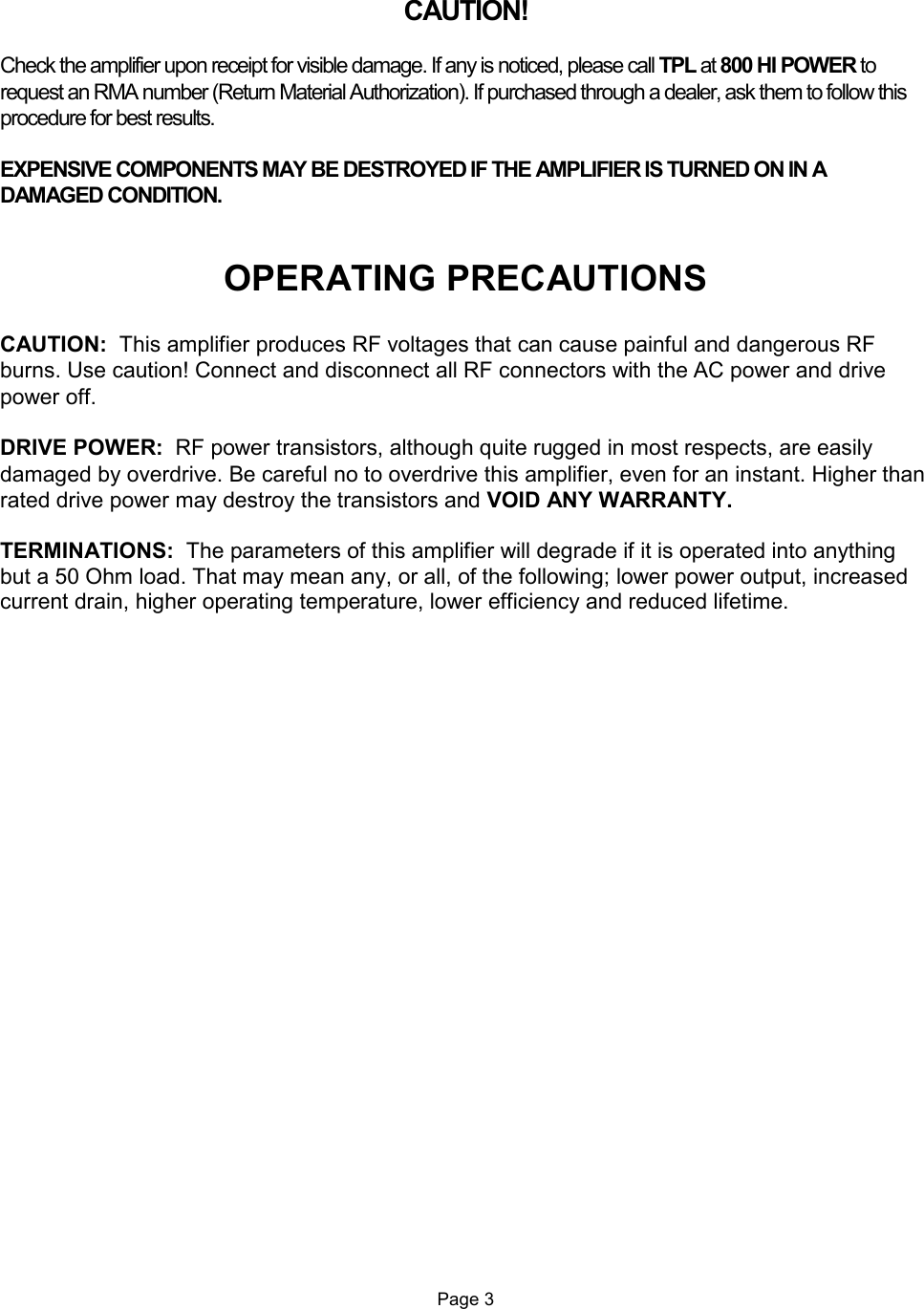   CAUTION!  Check the amplifier upon receipt for visible damage. If any is noticed, please call TPL at 800 HI POWER to request an RMA number (Return Material Authorization). If purchased through a dealer, ask them to follow this procedure for best results.  EXPENSIVE COMPONENTS MAY BE DESTROYED IF THE AMPLIFIER IS TURNED ON IN A DAMAGED CONDITION.   OPERATING PRECAUTIONS  CAUTION:  This amplifier produces RF voltages that can cause painful and dangerous RF burns. Use caution! Connect and disconnect all RF connectors with the AC power and drive power off.  DRIVE POWER:  RF power transistors, although quite rugged in most respects, are easily damaged by overdrive. Be careful no to overdrive this amplifier, even for an instant. Higher than rated drive power may destroy the transistors and VOID ANY WARRANTY.  TERMINATIONS:  The parameters of this amplifier will degrade if it is operated into anything but a 50 Ohm load. That may mean any, or all, of the following; lower power output, increased current drain, higher operating temperature, lower efficiency and reduced lifetime.                            Page 3 