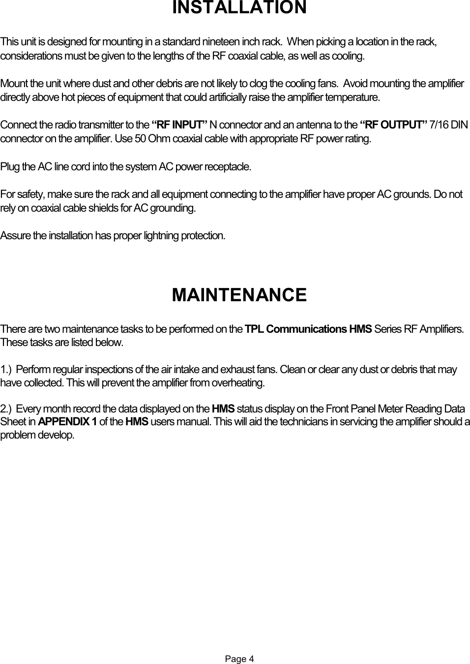   INSTALLATION  This unit is designed for mounting in a standard nineteen inch rack.  When picking a location in the rack, considerations must be given to the lengths of the RF coaxial cable, as well as cooling.  Mount the unit where dust and other debris are not likely to clog the cooling fans.  Avoid mounting the amplifier directly above hot pieces of equipment that could artificially raise the amplifier temperature.  Connect the radio transmitter to the “RF INPUT” N connector and an antenna to the “RF OUTPUT” 7/16 DIN connector on the amplifier. Use 50 Ohm coaxial cable with appropriate RF power rating.  Plug the AC line cord into the system AC power receptacle.  For safety, make sure the rack and all equipment connecting to the amplifier have proper AC grounds. Do not rely on coaxial cable shields for AC grounding.  Assure the installation has proper lightning protection.     MAINTENANCE  There are two maintenance tasks to be performed on the TPL Communications HMS Series RF Amplifiers. These tasks are listed below.  1.)  Perform regular inspections of the air intake and exhaust fans. Clean or clear any dust or debris that may have collected. This will prevent the amplifier from overheating.  2.)  Every month record the data displayed on the HMS status display on the Front Panel Meter Reading Data Sheet in APPENDIX 1 of the HMS users manual. This will aid the technicians in servicing the amplifier should a problem develop.                     Page 4  