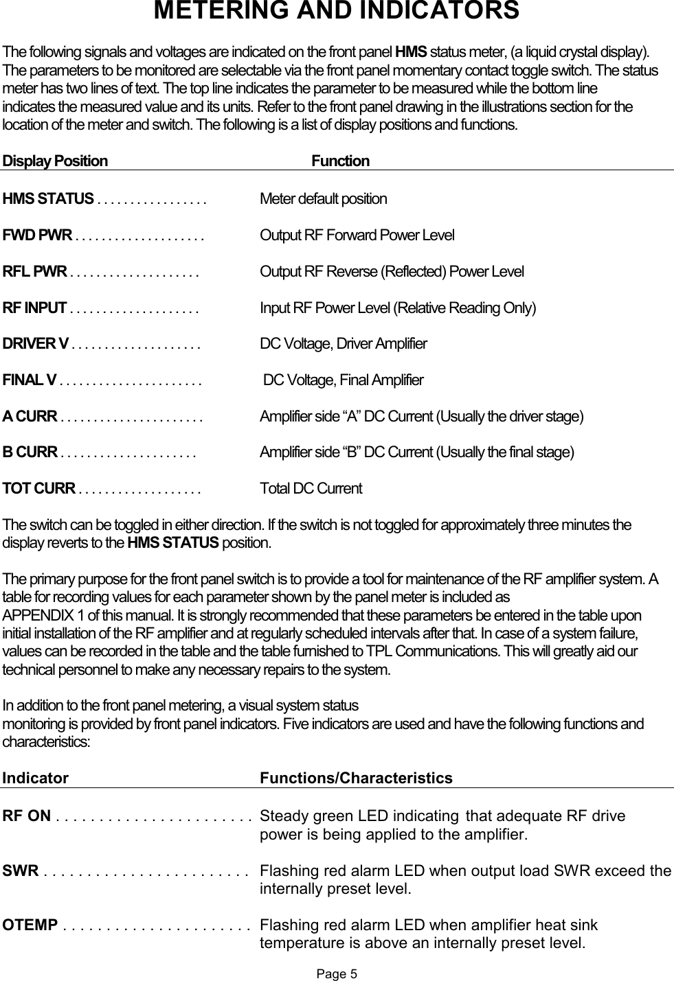 METERING AND INDICATORS  The following signals and voltages are indicated on the front panel HMS status meter, (a liquid crystal display). The parameters to be monitored are selectable via the front panel momentary contact toggle switch. The status meter has two lines of text. The top line indicates the parameter to be measured while the bottom line  indicates the measured value and its units. Refer to the front panel drawing in the illustrations section for the location of the meter and switch. The following is a list of display positions and functions.  Display Position     Function  HMS STATUS . . . . . . . . . . . . . . . . .   Meter default position  FWD PWR . . . . . . . . . . . . . . . . . . . .  Output RF Forward Power Level  RFL PWR . . . . . . . . . . . . . . . . . . . .   Output RF Reverse (Reflected) Power Level  RF INPUT . . . . . . . . . . . . . . . . . . . .   Input RF Power Level (Relative Reading Only)  DRIVER V . . . . . . . . . . . . . . . . . . . .  DC Voltage, Driver Amplifier  FINAL V . . . . . . . . . . . . . . . . . . . . . .   DC Voltage, Final Amplifier  A CURR . . . . . . . . . . . . . . . . . . . . . .   Amplifier side “A” DC Current (Usually the driver stage)  B CURR . . . . . . . . . . . . . . . . . . . . .   Amplifier side “B” DC Current (Usually the final stage)  TOT CURR . . . . . . . . . . . . . . . . . . .  Total DC Current  The switch can be toggled in either direction. If the switch is not toggled for approximately three minutes the display reverts to the HMS STATUS position.  The primary purpose for the front panel switch is to provide a tool for maintenance of the RF amplifier system. A table for recording values for each parameter shown by the panel meter is included as    APPENDIX 1 of this manual. It is strongly recommended that these parameters be entered in the table upon initial installation of the RF amplifier and at regularly scheduled intervals after that. In case of a system failure, values can be recorded in the table and the table furnished to TPL Communications. This will greatly aid our technical personnel to make any necessary repairs to the system.  In addition to the front panel metering, a visual system status  monitoring is provided by front panel indicators. Five indicators are used and have the following functions and characteristics:  Indicator        Functions/Characteristics  RF ON . . . . . . . . . . . . . . . . . . . . . . .  Steady green LED indicating  that adequate RF drive power is being applied to the amplifier.  SWR . . . . . . . . . . . . . . . . . . . . . . . .   Flashing red alarm LED when output load SWR exceed the internally preset level.  OTEMP . . . . . . . . . . . . . . . . . . . . . .  Flashing red alarm LED when amplifier heat sink temperature is above an internally preset level.  Page 5  