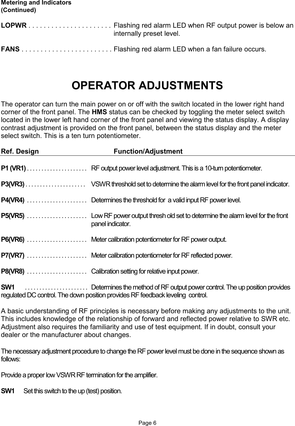  Metering and Indicators (Continued)  LOPWR . . . . . . . . . . . . . . . . . . . . . .  Flashing red alarm LED when RF output power is below an internally preset level.  FANS . . . . . . . . . . . . . . . . . . . . . . . . Flashing red alarm LED when a fan failure occurs.    OPERATOR ADJUSTMENTS  The operator can turn the main power on or off with the switch located in the lower right hand corner of the front panel. The HMS status can be checked by toggling the meter select switch located in the lower left hand corner of the front panel and viewing the status display. A display contrast adjustment is provided on the front panel, between the status display and the meter select switch. This is a ten turn potentiometer.   Ref. Design        Function/Adjustment  P1 (VR1) . . . . . . . . . . . . . . . . . . . . .  RF output power level adjustment. This is a 10-turn potentiometer.  P3(VR3) . . . . . . . . . . . . . . . . . . . . .   VSWR threshold set to determine the alarm level for the front panel indicator.  P4(VR4)  . . . . . . . . . . . . . . . . . . . . .  Determines the threshold for  a valid input RF power level.  P5(VR5)  . . . . . . . . . . . . . . . . . . . . .  Low RF power output thresh old set to determine the alarm level for the front panel indicator.  P6(VR6)  . . . . . . . . . . . . . . . . . . . . .   Meter calibration potentiometer for RF power output.  P7(VR7)  . . . . . . . . . . . . . . . . . . . . .   Meter calibration potentiometer for RF reflected power.  P8(VR8)  . . . . . . . . . . . . . . . . . . . . .  Calibration setting for relative input power.  SW1    . . . . . . . . . . . . . . . . . . . . . .   Determines the method of RF output power control. The up position provides regulated DC control. The down position provides RF feedback leveling  control.  A basic understanding of RF principles is necessary before making any adjustments to the unit. This includes knowledge of the relationship of forward and reflected power relative to SWR etc.  Adjustment also requires the familiarity and use of test equipment. If in doubt, consult your dealer or the manufacturer about changes.  The necessary adjustment procedure to change the RF power level must be done in the sequence shown as follows:  Provide a proper low VSWR RF termination for the amplifier.  SW1  Set this switch to the up (test) position.    Page 6 