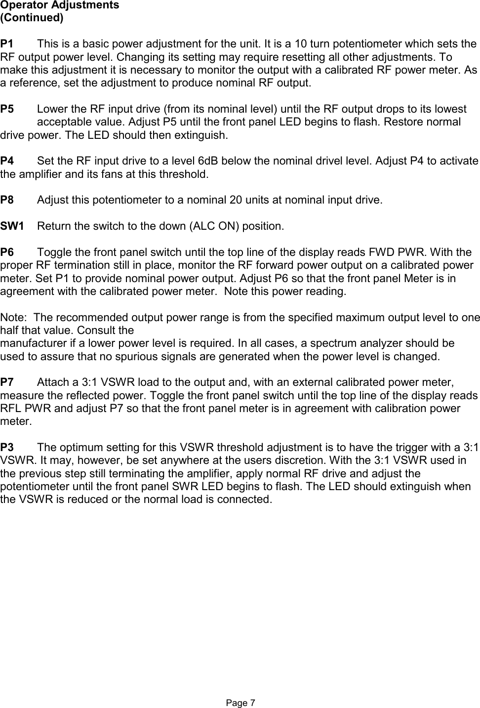  Operator Adjustments (Continued)  P1  This is a basic power adjustment for the unit. It is a 10 turn potentiometer which sets the RF output power level. Changing its setting may require resetting all other adjustments. To make this adjustment it is necessary to monitor the output with a calibrated RF power meter. As a reference, set the adjustment to produce nominal RF output.  P5  Lower the RF input drive (from its nominal level) until the RF output drops to its lowest   acceptable value. Adjust P5 until the front panel LED begins to flash. Restore normal drive power. The LED should then extinguish.  P4  Set the RF input drive to a level 6dB below the nominal drivel level. Adjust P4 to activate the amplifier and its fans at this threshold.  P8  Adjust this potentiometer to a nominal 20 units at nominal input drive.  SW1  Return the switch to the down (ALC ON) position.  P6  Toggle the front panel switch until the top line of the display reads FWD PWR. With the proper RF termination still in place, monitor the RF forward power output on a calibrated power meter. Set P1 to provide nominal power output. Adjust P6 so that the front panel Meter is in agreement with the calibrated power meter.  Note this power reading.  Note:  The recommended output power range is from the specified maximum output level to one half that value. Consult the  manufacturer if a lower power level is required. In all cases, a spectrum analyzer should be used to assure that no spurious signals are generated when the power level is changed.  P7  Attach a 3:1 VSWR load to the output and, with an external calibrated power meter, measure the reflected power. Toggle the front panel switch until the top line of the display reads RFL PWR and adjust P7 so that the front panel meter is in agreement with calibration power meter.  P3  The optimum setting for this VSWR threshold adjustment is to have the trigger with a 3:1 VSWR. It may, however, be set anywhere at the users discretion. With the 3:1 VSWR used in the previous step still terminating the amplifier, apply normal RF drive and adjust the potentiometer until the front panel SWR LED begins to flash. The LED should extinguish when the VSWR is reduced or the normal load is connected.                   Page 7 