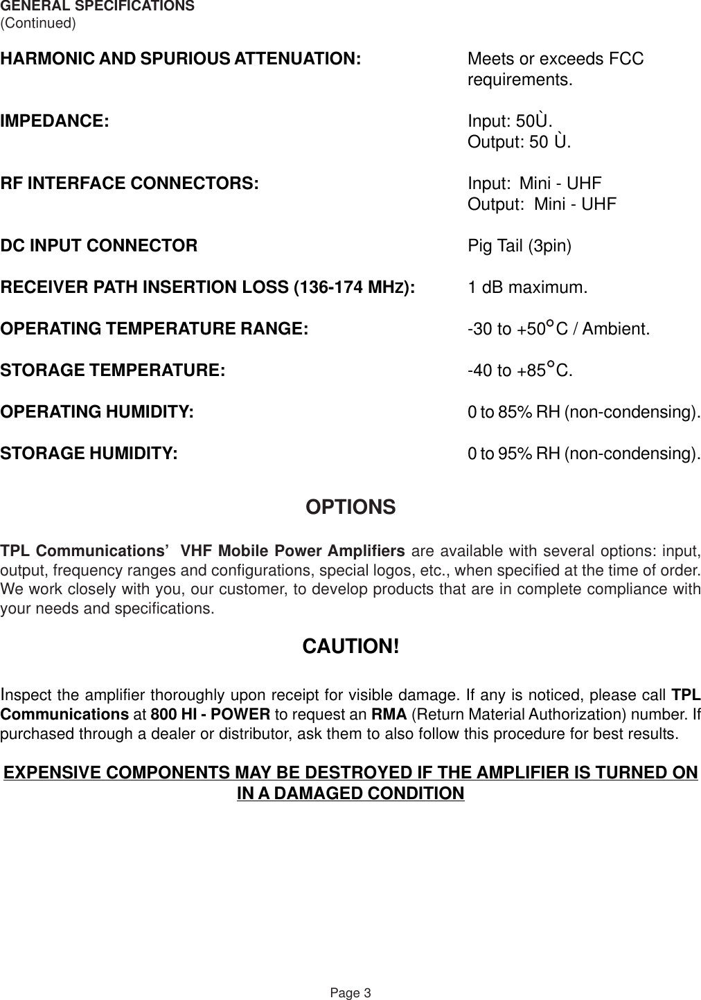 GENERAL SPECIFICATIONS(Continued)HARMONIC AND SPURIOUS ATTENUATION: Meets or exceeds FCCrequirements.IMPEDANCE: Input: 50Ù.Output: 50 Ù.RF INTERFACE CONNECTORS: Input: Mini - UHFOutput:  Mini - UHFDC INPUT CONNECTOR Pig Tail (3pin)RECEIVER PATH INSERTION LOSS (136-174 MHZ): 1 dB maximum.OPERATING TEMPERATURE RANGE: -30 to +50  C / Ambient.STORAGE TEMPERATURE: -40 to +85  C.OPERATING HUMIDITY: 0 to 85% RH (non-condensing).STORAGE HUMIDITY: 0 to 95% RH (non-condensing).OPTIONSTPL Communications’  VHF Mobile Power Amplifiers are available with several options: input,output, frequency ranges and configurations, special logos, etc., when specified at the time of order.We work closely with you, our customer, to develop products that are in complete compliance withyour needs and specifications.CAUTION!Inspect the amplifier thoroughly upon receipt for visible damage. If any is noticed, please call TPLCommunications at 800 HI - POWER to request an RMA (Return Material Authorization) number. Ifpurchased through a dealer or distributor, ask them to also follow this procedure for best results.EXPENSIVE COMPONENTS MAY BE DESTROYED IF THE AMPLIFIER IS TURNED ONIN A DAMAGED CONDITIONPage 3