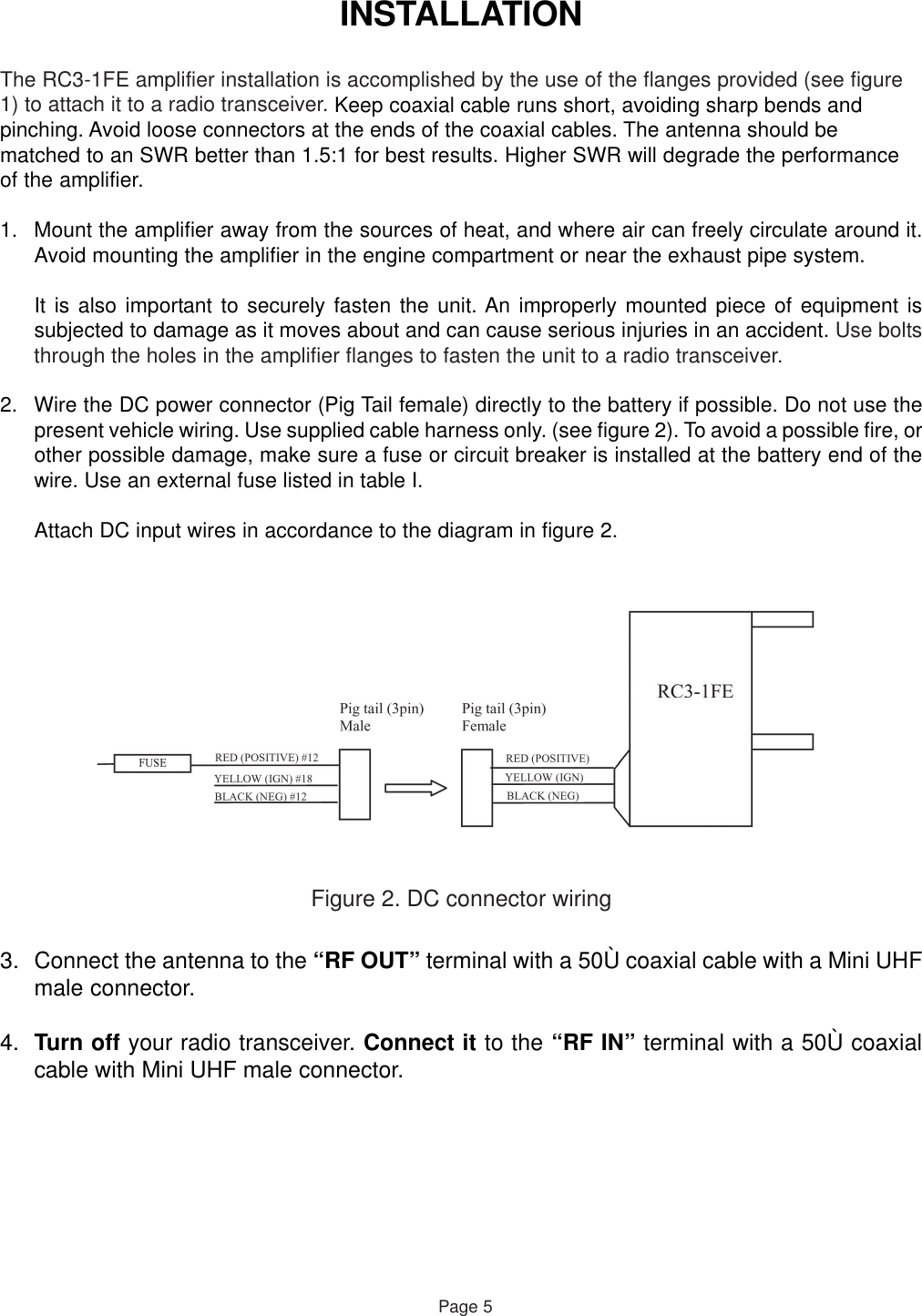 INSTALLATIONThe RC3-1FE amplifier installation is accomplished by the use of the flanges provided (see figure1) to attach it to a radio transceiver. Keep coaxial cable runs short, avoiding sharp bends andpinching. Avoid loose connectors at the ends of the coaxial cables. The antenna should bematched to an SWR better than 1.5:1 for best results. Higher SWR will degrade the performanceof the amplifier.1. Mount the amplifier away from the sources of heat, and where air can freely circulate around it.Avoid mounting the amplifier in the engine compartment or near the exhaust pipe system.It is also important to securely fasten the unit. An improperly mounted piece of equipment issubjected to damage as it moves about and can cause serious injuries in an accident. Use boltsthrough the holes in the amplifier flanges to fasten the unit to a radio transceiver.Page 52. Wire the DC power connector (Pig Tail female) directly to the battery if possible. Do not use thepresent vehicle wiring. Use supplied cable harness only. (see figure 2). To avoid a possible fire, orother possible damage, make sure a fuse or circuit breaker is installed at the battery end of thewire. Use an external fuse listed in table I.Attach DC input wires in accordance to the diagram in figure 2.Figure 2. DC connector wiring3. Connect the antenna to the “RF OUT” terminal with a 50Ù coaxial cable with a Mini UHFmale connector.4. Turn off your radio transceiver. Connect it to the “RF IN” terminal with a 50Ù coaxialcable with Mini UHF male connector.