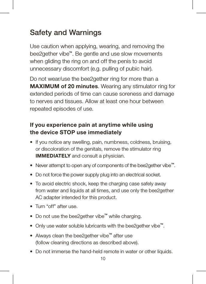 Safety and WarningsUse caution when applying, wearing, and removing the bee2gether vibe™. Be gentle and use slow movements when gliding the ring on and off the penis to avoid unnecessary discomfort (e.g. pulling of pubic hair).Do not wear/use the bee2gether ring for more than a MAXIMUM of 20 minutes. Wearing any stimulator ring for extended periods of time can cause soreness and damage to nerves and tissues. Allow at least one hour between repeated episodes of use.If you experience pain at anytime while using the device STOP use immediately •   If you notice any swelling, pain, numbness, coldness, bruising, or discoloration of the genitals, remove the stimulator ring IMMEDIATELY and consult a physician.•   Never attempt to open any of components of the bee2gether vibe™. •   Do not force the power supply plug into an electrical socket.•   To avoid electric shock, keep the charging case safely away from water and liquids at all times, and use only the bee2gether AC adapter intended for this product.•  Turn “off” after use.•  Do not use the bee2gether vibe™ while charging.•  Only use water soluble lubricants with the bee2gether vibe™.•   Always clean the bee2gether vibe™ after use  (follow cleaning directions as described above).•  Do not immerse the hand-held remote in water or other liquids.10