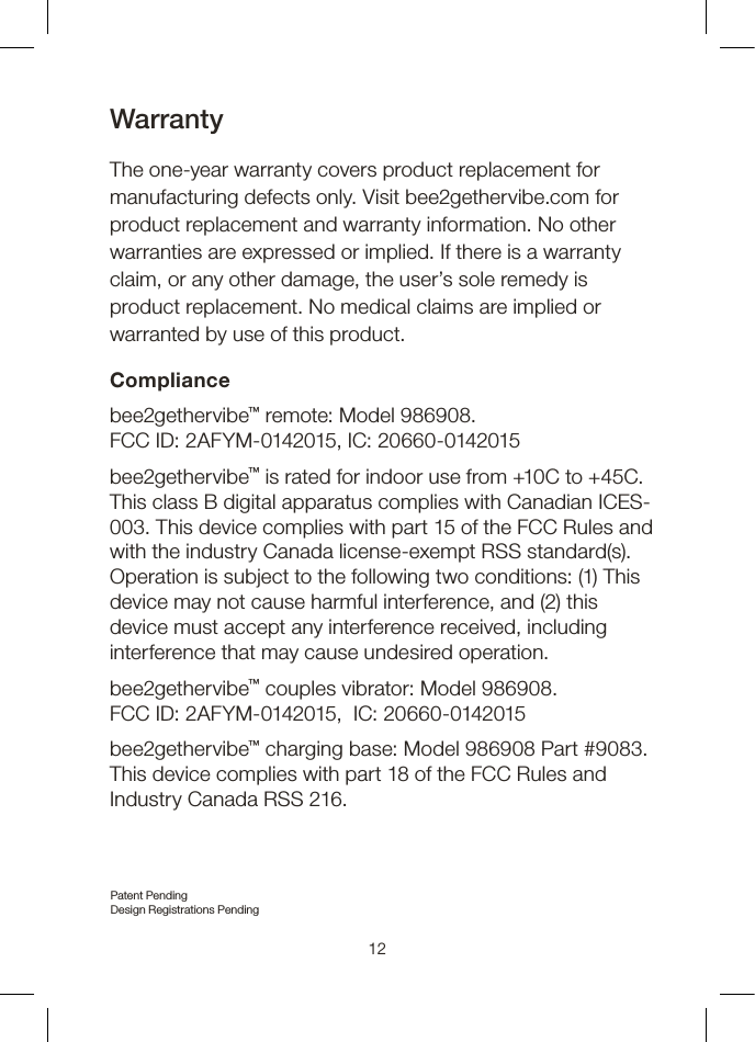 12WarrantyThe one-year warranty covers product replacement for manufacturing defects only. Visit bee2gethervibe.com for product replacement and warranty information. No other warranties are expressed or implied. If there is a warranty claim, or any other damage, the user’s sole remedy is product replacement. No medical claims are implied or warranted by use of this product.Compliancebee2gethervibe™ remote: Model 986908.  FCC ID: 2AFYM-0142015, IC: 20660-0142015  bee2gethervibe™ is rated for indoor use from +10C to +45C. This class B digital apparatus complies with Canadian ICES-003. This device complies with part 15 of the FCC Rules and with the industry Canada license-exempt RSS standard(s). Operation is subject to the following two conditions: (1) This device may not cause harmful interference, and (2) this device must accept any interference received, including interference that may cause undesired operation.bee2gethervibe™ couples vibrator: Model 986908.  FCC ID: 2AFYM-0142015,  IC: 20660-0142015  bee2gethervibe™ charging base: Model 986908 Part #9083. This device complies with part 18 of the FCC Rules and Industry Canada RSS 216.Patent Pending Design Registrations Pending