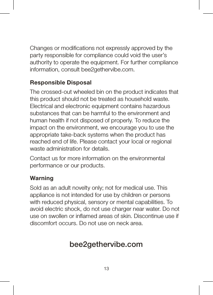 13Changes or modications not expressly approved by the party responsible for compliance could void the user’s authority to operate the equipment. For further compliance information, consult bee2gethervibe.com.Responsible DisposalThe crossed-out wheeled bin on the product indicates that this product should not be treated as household waste. Electrical and electronic equipment contains hazardous substances that can be harmful to the environment and human health if not disposed of properly. To reduce the impact on the environment, we encourage you to use the appropriate take-back systems when the product has reached end of life. Please contact your local or regional waste administration for details.Contact us for more information on the environmental performance or our products.WarningSold as an adult novelty only; not for medical use. This appliance is not intended for use by children or persons with reduced physical, sensory or mental capabilities. To avoid electric shock, do not use charger near water. Do not use on swollen or inamed areas of skin. Discontinue use if discomfort occurs. Do not use on neck area.bee2gethervibe.com