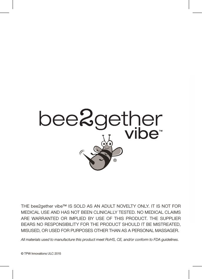 THE bee2gether vibe™ IS SOLD AS AN ADULT NOVELTY ONLY. IT IS NOT FOR MEDICAL USE AND HAS NOT BEEN CLINICALLY TESTED. NO MEDICAL CLAIMS ARE WARRANTED OR IMPLIED BY USE OF THIS PRODUCT. THE SUPPLIER BEARS NO RESPONSIBILITY FOR THE PRODUCT SHOULD IT BE MISTREATED, MISUSED, OR USED FOR PURPOSES OTHER THAN AS A PERSONAL MASSAGER.All materials used to manufacture this product meet RoHS, CE, and/or conform to FDA guidelines.© TPW Innovations ULC 2015®