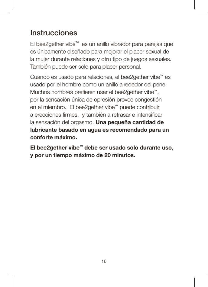 InstruccionesEl bee2gether vibe™  es un anillo vibrador para parejas que es únicamente diseñado para mejorar el placer sexual de la mujer durante relaciones y otro tipo de juegos sexuales.  También puede ser solo para placer personal. Cuando es usado para relaciones, el bee2gether vibe™ es usado por el hombre como un anillo alrededor del pene. Muchos hombres pre eren usar el bee2gether vibe™, por la sensación única de opresión provee congestión en el miembro.  El bee2gether vibe™ puede contribuir a erecciones  rmes,  y también a retrasar e intensi car la sensación del orgasmo. Una pequeña cantidad de lubricante basado en agua es recomendado para un conforte máximo. El bee2gether vibe™ debe ser usado solo durante uso, y por un tiempo máximo de 20 minutos.16