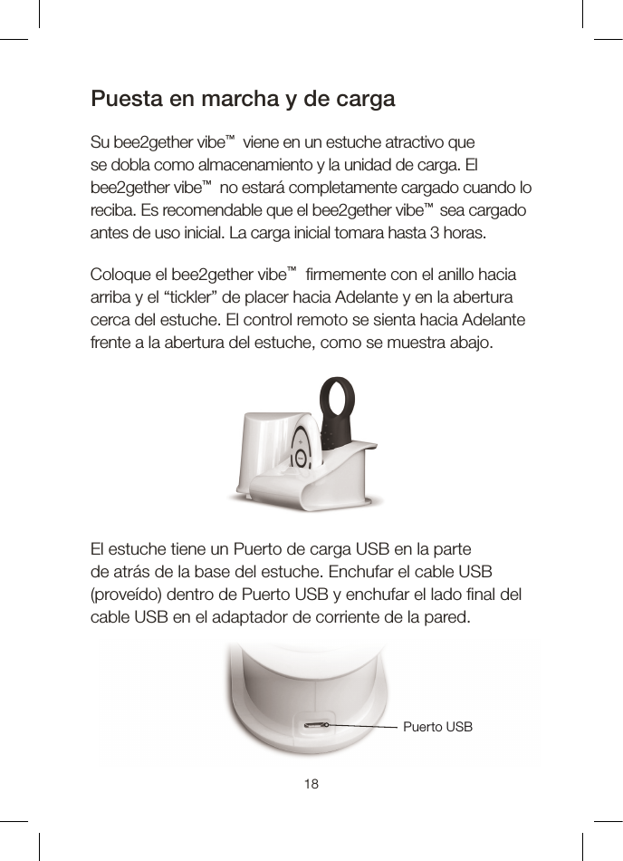 18Puesta en marcha y de cargaSu bee2gether vibe™  viene en un estuche atractivo que se dobla como almacenamiento y la unidad de carga. El bee2gether vibe™  no estará completamente cargado cuando lo reciba. Es recomendable que el bee2gether vibe™  sea cargado antes de uso inicial. La carga inicial tomara hasta 3 horas. Coloque el bee2gether vibe™   rmemente con el anillo hacia arriba y el “tickler” de placer hacia Adelante y en la abertura cerca del estuche. El control remoto se sienta hacia Adelante frente a la abertura del estuche, como se muestra abajo. El estuche tiene un Puerto de carga USB en la parte de atrás de la base del estuche. Enchufar el cable USB (proveído) dentro de Puerto USB y enchufar el lado  nal del cable USB en el adaptador de corriente de la pared.Puerto USB