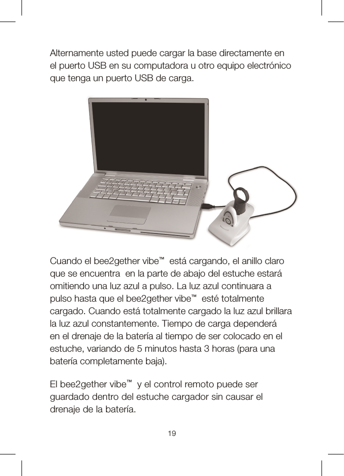 19Alternamente usted puede cargar la base directamente en el puerto USB en su computadora u otro equipo electrónico que tenga un puerto USB de carga. Cuando el bee2gether vibe™  está cargando, el anillo claro que se encuentra  en la parte de abajo del estuche estará omitiendo una luz azul a pulso. La luz azul continuara a pulso hasta que el bee2gether vibe™  esté totalmente cargado. Cuando está totalmente cargado la luz azul brillara la luz azul constantemente. Tiempo de carga dependerá en el drenaje de la batería al tiempo de ser colocado en el estuche, variando de 5 minutos hasta 3 horas (para una batería completamente baja). El bee2gether vibe™  y el control remoto puede ser guardado dentro del estuche cargador sin causar el drenaje de la batería. 