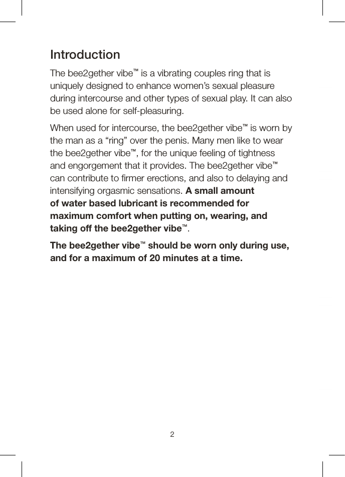 Introduction The bee2gether vibe™ is a vibrating couples ring that is uniquely designed to enhance women’s sexual pleasure during intercourse and other types of sexual play. It can also be used alone for self-pleasuring.When used for intercourse, the bee2gether vibe™ is worn by the man as a “ring” over the penis. Many men like to wear the bee2gether vibe™, for the unique feeling of tightness and engorgement that it provides. The bee2gether vibe™ can contribute to  rmer erections, and also to delaying and intensifying orgasmic sensations. A small amount of water based lubricant is recommended for maximum comfort when putting on, wearing, and taking off the bee2gether vibe™.The bee2gether vibe™ should be worn only during use, and for a maximum of 20 minutes at a time.2