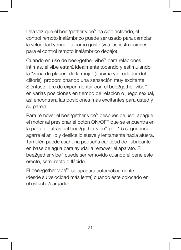 Una vez que el bee2gether vibe™ ha sido activado, el control remoto inalámbrico puede ser usado para cambiar la velocidad y modo a como guste (vea las instrucciones para el control remoto inalámbrico debajo)Cuando en uso de bee2gether vibe™ para relaciones íntimas, el vibe estará idealmente tocando y estimulando la “zona de placer” de la mujer (encima y alrededor del clítoris), proporcionando una sensación muy excitante. Siéntase libre de experimentar con el bee2gether vibe™ en varias posiciones en tiempo de relación o juego sexual, así encontrara las posiciones más excitantes para usted y su pareja.Para remover el bee2gether vibe™ después de uso, apague el motor (al presionar el botón ON/OFF que se encuentra en la parte de atrás del bee2gether vibe™ por 1.5 segundos), agarre el anillo y deslice lo suave y lentamente hacia afuera. También puede usar una pequeña cantidad de  lubricante en base de agua para ayudar a remover el aparato. El bee2gether vibe™ puede ser removido cuando el pene este erecto, semirrecto o  ácido.El bee2gether vibe™  se apagara automáticamente  (desde su velocidad más lenta) cuando este colocado en el estuche/cargador.21