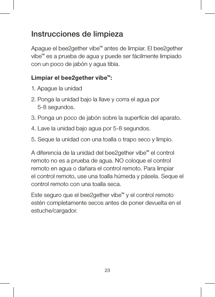 Instrucciones de limpieza Apague el bee2gether vibe™ antes de limpiar. El bee2gether vibe™ es a prueba de agua y puede ser fácilmente limpiado con un poco de jabón y agua tibia. Limpiar el bee2gether vibe™:1. Apague la unidad2.  Ponga la unidad bajo la llave y corra el agua por 5-8 segundos.3. Ponga un poco de jabón sobre la super cie del aparato.4. Lave la unidad bajo agua por 5-8 segundos.5. Seque la unidad con una toalla o trapo seco y limpio. A diferencia de la unidad del bee2gether vibe™ el control remoto no es a prueba de agua. NO coloque el control remoto en agua o dañara el control remoto. Para limpiar el control remoto, use una toalla húmeda y pásela. Seque el control remoto con una toalla seca. Este seguro que el bee2gether vibe™ y el control remoto estén completamente secos antes de poner devuelta en el estuche/cargador.23