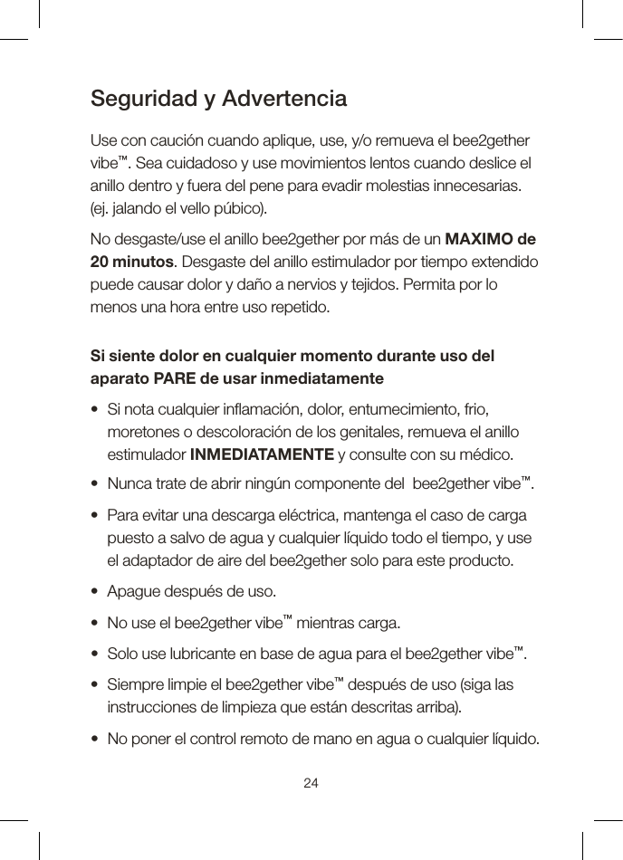 Seguridad y Advertencia Use con caución cuando aplique, use, y/o remueva el bee2gether  vibe™. Sea cuidadoso y use movimientos lentos cuando deslice el anillo dentro y fuera del pene para evadir molestias innecesarias.  (ej. jalando el vello púbico).No desgaste/use el anillo bee2gether por más de un MAXIMO de 20 minutos. Desgaste del anillo estimulador por tiempo extendido puede causar dolor y daño a nervios y tejidos. Permita por lo menos una hora entre uso repetido. Si siente dolor en cualquier momento durante uso del aparato PARE de usar inmediatamente•   Si nota cualquier inamación, dolor, entumecimiento, frio, moretones o descoloración de los genitales, remueva el anillo estimulador INMEDIATAMENTE y consulte con su médico.•  Nunca trate de abrir ningún componente del  bee2gether vibe™.•   Para evitar una descarga eléctrica, mantenga el caso de carga puesto a salvo de agua y cualquier líquido todo el tiempo, y use el adaptador de aire del bee2gether solo para este producto.•  Apague después de uso.•  No use el bee2gether vibe™ mientras carga.•  Solo use lubricante en base de agua para el bee2gether vibe™.•   Siempre limpie el bee2gether vibe™ después de uso (siga las instrucciones de limpieza que están descritas arriba).•  No poner el control remoto de mano en agua o cualquier líquido.24