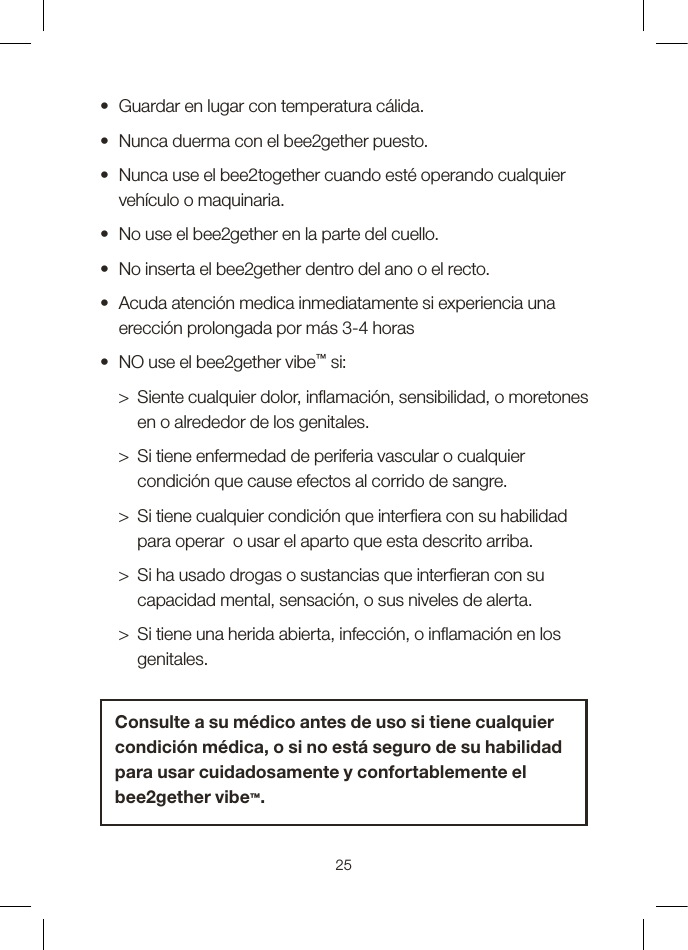 •  Guardar en lugar con temperatura cálida.•  Nunca duerma con el bee2gether puesto.•   Nunca use el bee2together cuando esté operando cualquier vehículo o maquinaria.•  No use el bee2gether en la parte del cuello.•  No inserta el bee2gether dentro del ano o el recto.•   Acuda atención medica inmediatamente si experiencia una erección prolongada por más 3-4 horas  •  NO use el bee2gether vibe™ si:  &gt;   Siente cualquier dolor, inamación, sensibilidad, o moretones en o alrededor de los genitales.  &gt;   Si tiene enfermedad de periferia vascular o cualquier condición que cause efectos al corrido de sangre.  &gt;   Si tiene cualquier condición que interera con su habilidad para operar  o usar el aparto que esta descrito arriba.  &gt;   Si ha usado drogas o sustancias que intereran con su capacidad mental, sensación, o sus niveles de alerta.   &gt;   Si tiene una herida abierta, infección, o inamación en los genitales.Consulte a su médico antes de uso si tiene cualquier condición médica, o si no está seguro de su habilidad para usar cuidadosamente y confortablemente el bee2gether vibe™.25