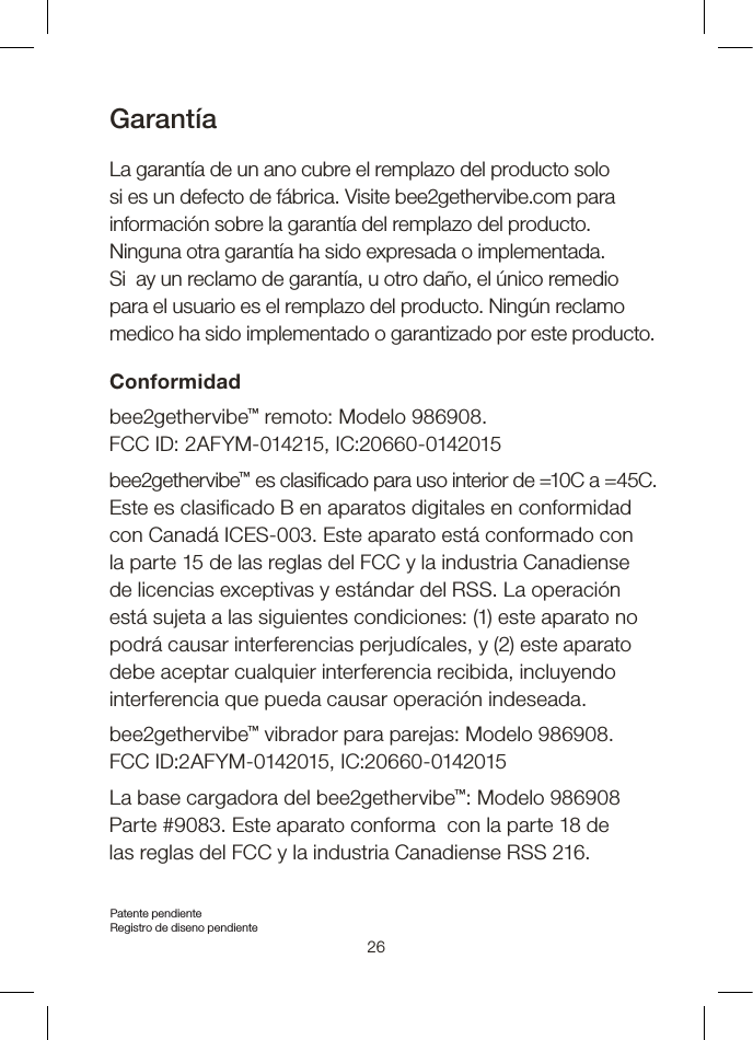GarantíaLa garantía de un ano cubre el remplazo del producto solo si es un defecto de fábrica. Visite bee2gethervibe.com para información sobre la garantía del remplazo del producto.  Ninguna otra garantía ha sido expresada o implementada.  Si  ay un reclamo de garantía, u otro daño, el único remedio  para el usuario es el remplazo del producto. Ningún reclamo medico ha sido implementado o garantizado por este producto.  Conformidadbee2gethervibe™ remoto: Modelo 986908. FCC ID: 2AFYM-014215, IC:20660-0142015bee2gethervibe™ es clasicado para uso interior de =10C a =45C. Este es clasicado B en aparatos digitales en conformidad  con Canadá ICES-003. Este aparato está conformado con la parte 15 de las reglas del FCC y la industria Canadiense de licencias exceptivas y estándar del RSS. La operación está sujeta a las siguientes condiciones: (1) este aparato no podrá causar interferencias perjudícales, y (2) este aparato debe aceptar cualquier interferencia recibida, incluyendo  interferencia que pueda causar operación indeseada. bee2gethervibe™ vibrador para parejas: Modelo 986908. FCC ID:2AFYM-0142015, IC:20660-0142015La base cargadora del bee2gethervibe™: Modelo 986908  Parte #9083. Este aparato conforma  con la parte 18 de  las reglas del FCC y la industria Canadiense RSS 216.Patente pendiente  Registro de diseno pendiente26