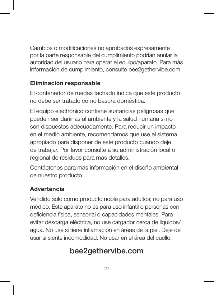 Cambios o modicaciones no aprobados expresamente por la parte responsable del cumplimiento podrían anular la autoridad del usuario para operar el equipo/aparato. Para más información de cumplimiento, consulte bee2gethervibe.com.Eliminación responsableEl contenedor de ruedas tachado indica que este producto no debe ser tratado como basura doméstica.El equipo electrónico contiene sustancias peligrosas que pueden ser dañinas al ambiente y la salud humana si no son dispuestos adecuadamente. Para reducir un impacto en el medio ambiente, recomendamos que use el sistema apropiado para disponer de este producto cuando deje de trabajar. Por favor consulte a su administración local o regional de residuos para más detalles.Contáctenos para más información en el diseño ambiental de nuestro producto. AdvertenciaVendido solo como producto noble para adultos; no para uso médico. Este aparato no es para uso infantil o personas con deciencia física, sensorial o capacidades mentales. Para evitar descarga eléctrica, no use cargador cerca de liquidos/agua. No use si tiene inamación en áreas de la piel. Deje de usar si siente incomodidad. No usar en el área del cuello.bee2gethervibe.com27