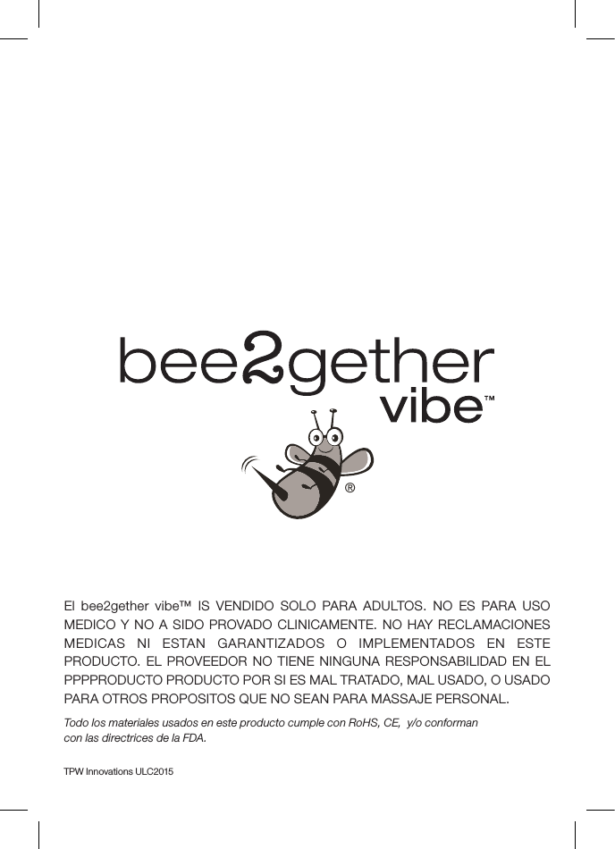 El bee2gether vibe™ IS VENDIDO SOLO PARA ADULTOS. NO ES PARA USO MEDICO Y NO A SIDO PROVADO CLINICAMENTE. NO HAY RECLAMACIONES MEDICAS NI ESTAN GARANTIZADOS O IMPLEMENTADOS EN ESTE PRODUCTO. EL PROVEEDOR NO TIENE NINGUNA RESPONSABILIDAD EN EL PPPPRODUCTO PRODUCTO POR SI ES MAL TRATADO, MAL USADO, O USADO PARA OTROS PROPOSITOS QUE NO SEAN PARA MASSAJE PERSONAL. Todo los materiales usados en este producto cumple con RoHS, CE,  y/o conforman  con las directrices de la FDA.TPW Innovations ULC2015®