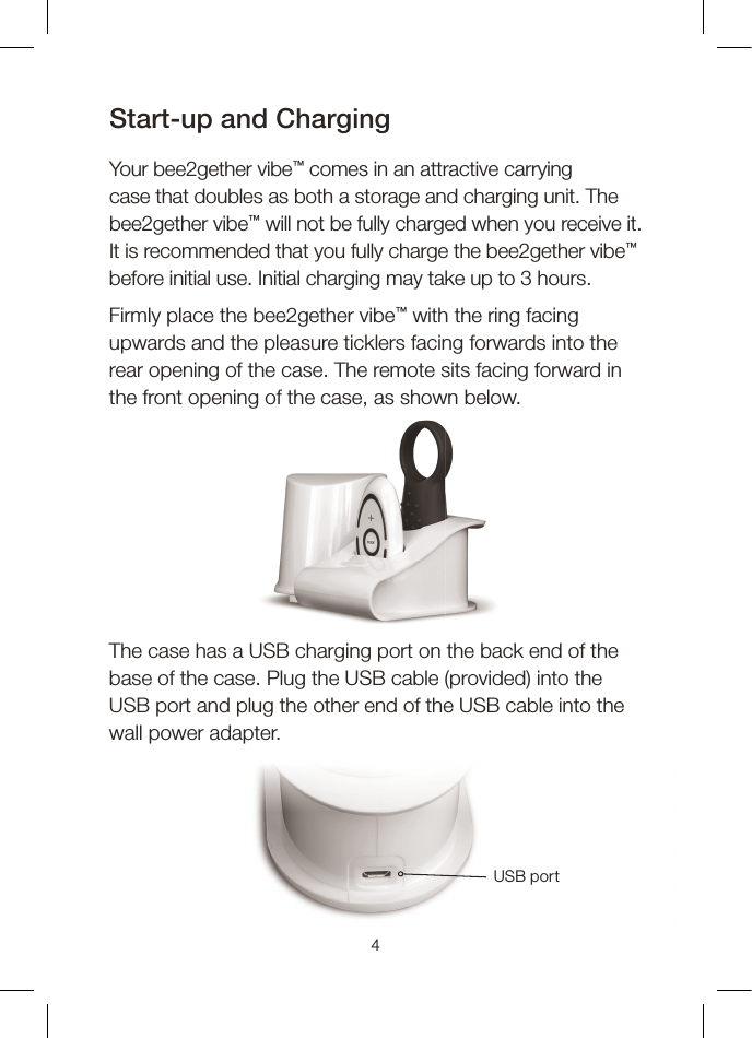 4Start-up and ChargingYour bee2gether vibe™ comes in an attractive carrying case that doubles as both a storage and charging unit. The bee2gether vibe™ will not be fully charged when you receive it. It is recommended that you fully charge the bee2gether vibe™ before initial use. Initial charging may take up to 3 hours.Firmly place the bee2gether vibe™ with the ring facing upwards and the pleasure ticklers facing forwards into the rear opening of the case. The remote sits facing forward in the front opening of the case, as shown below.The case has a USB charging port on the back end of the base of the case. Plug the USB cable (provided) into the USB port and plug the other end of the USB cable into the wall power adapter.USB port