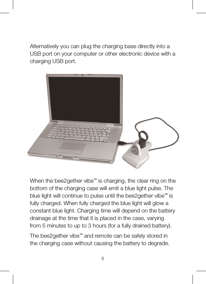 5Alternatively you can plug the charging base directly into a USB port on your computer or other electronic device with a charging USB port.When the bee2gether vibe™ is charging, the clear ring on the bottom of the charging case will emit a blue light pulse. The blue light will continue to pulse until the bee2gether vibe™ is fully charged. When fully charged the blue light will glow a constant blue light. Charging time will depend on the battery drainage at the time that it is placed in the case, varying from 5 minutes to up to 3 hours (for a fully drained battery).The bee2gether vibe™ and remote can be safely stored in the charging case without causing the battery to degrade.