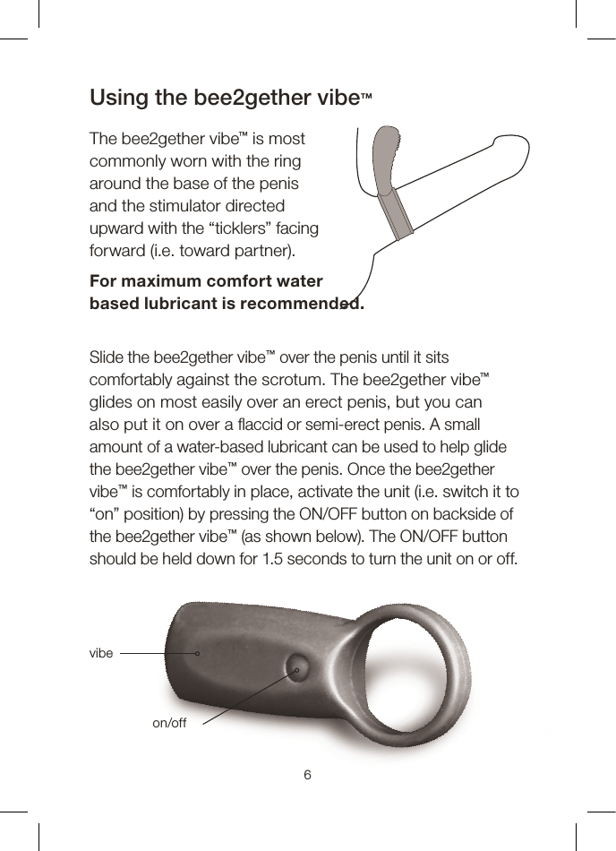Slide the bee2gether vibe™ over the penis until it sits comfortably against the scrotum. The bee2gether vibe™ glides on most easily over an erect penis, but you can also put it on over a  accid or semi-erect penis. A small amount of a water-based lubricant can be used to help glide the bee2gether vibe™ over the penis. Once the bee2gether vibe™ is comfortably in place, activate the unit (i.e. switch it to “on” position) by pressing the ON/OFF button on backside of the bee2gether vibe™ (as shown below). The ON/OFF button should be held down for 1.5 seconds to turn the unit on or off.Using the bee2gether vibe™The bee2gether vibe™ is most commonly worn with the ringaround the base of the penisand the stimulator directed upward with the “ticklers” facing forward (i.e. toward partner).For maximum comfort water based lubricant is recommended.6vibeon/off
