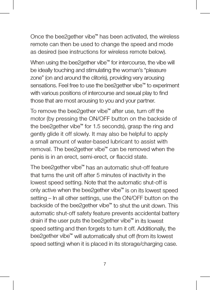 Once the bee2gether vibe™ has been activated, the wireless remote can then be used to change the speed and mode as desired (see instructions for wireless remote below).When using the bee2gether vibe™ for intercourse, the vibe will be ideally touching and stimulating the woman’s “pleasure zone” (on and around the clitoris), providing very arousing sensations. Feel free to use the bee2gether vibe™ to experiment with various positions of intercourse and sexual play to  nd those that are most arousing to you and your partner.To remove the bee2gether vibe™ after use, turn off the motor (by pressing the ON/OFF button on the backside of the bee2gether vibe™ for 1.5 seconds), grasp the ring and gently glide it off slowly. It may also be helpful to apply a small amount of water-based lubricant to assist with removal. The bee2gether vibe™ can be removed when the penis is in an erect, semi-erect, or  accid state.The bee2gether vibe™ has an automatic shut-off feature that turns the unit off after 5 minutes of inactivity in the lowest speed setting. Note that the automatic shut-off is only active when the bee2gether vibe™ is on its lowest speed setting – In all other settings, use the ON/OFF button on the backside of the bee2gether vibe™ to shut the unit down. This automatic shut-off safety feature prevents accidental battery drain if the user puts the bee2gether vibe™ in its lowest speed setting and then forgets to turn it off. Additionally, the bee2gether vibe™ will automatically shut off (from its lowest speed setting) when it is placed in its storage/charging case.7