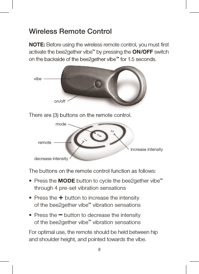 Wireless Remote ControlNOTE: Before using the wireless remote control, you must  rst activate the bee2gether vibe™ by pressing the ON/OFF switch on the backside of the bee2gether vibe™ for 1.5 seconds.There are (3) buttons on the remote control.The buttons on the remote control function as follows:•   Press  the  MODE button to cycle the bee2gether vibe™ through 4 pre-set vibration sensations•   Press  the  + button to increase the intensityof the bee2gether vibe™ vibration sensations•   Press  the  – button to decrease the intensityof the bee2gether vibe™ vibration sensationsFor optimal use, the remote should be held between hipand shoulder height, and pointed towards the vibe.8on the backside of the bee2gether vibe™ for 1.5 seconds.vibeon/offThere are (3) buttons on the remote control.The buttons on the remote control function as follows:MODEmodedecrease intensityincrease intensityremote