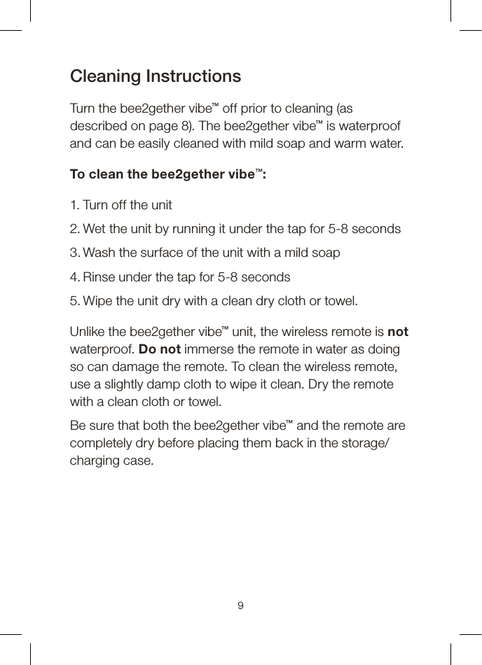 Cleaning InstructionsTurn the bee2gether vibe™ off prior to cleaning (as described on page 8). The bee2gether vibe™ is waterproof and can be easily cleaned with mild soap and warm water.To clean the bee2gether vibe™:1. Turn off the unit2. Wet the unit by running it under the tap for 5-8 seconds3. Wash the surface of the unit with a mild soap4. Rinse under the tap for 5-8 seconds5. Wipe the unit dry with a clean dry cloth or towel.Unlike the bee2gether vibe™ unit, the wireless remote is not waterproof. Do not immerse the remote in water as doing so can damage the remote. To clean the wireless remote, use a slightly damp cloth to wipe it clean. Dry the remote with a clean cloth or towel.Be sure that both the bee2gether vibe™ and the remote are completely dry before placing them back in the storage/charging case.9