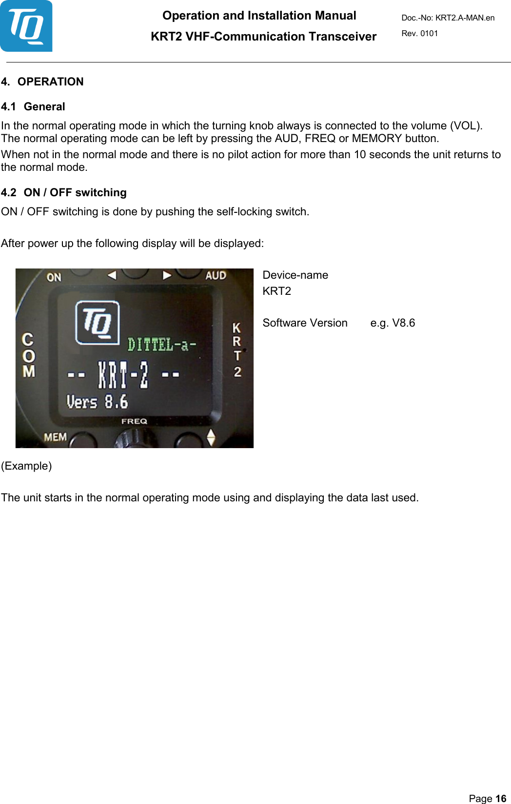Operation and Installation Manual          KRT2 VHF-Communication Transceiver Doc.-No: KRT2.A-MAN.en Rev. 0101       Page 16   4. OPERATION  4.1 General  In the normal operating mode in which the turning knob always is connected to the volume (VOL). The normal operating mode can be left by pressing the AUD, FREQ or MEMORY button.  When not in the normal mode and there is no pilot action for more than 10 seconds the unit returns to the normal mode. 4.2 ON / OFF switching  ON / OFF switching is done by pushing the self-locking switch.  After power up the following display will be displayed:  Device-name KRT2    Software Version   e.g. V8.6                 (Example)   The unit starts in the normal operating mode using and displaying the data last used.     