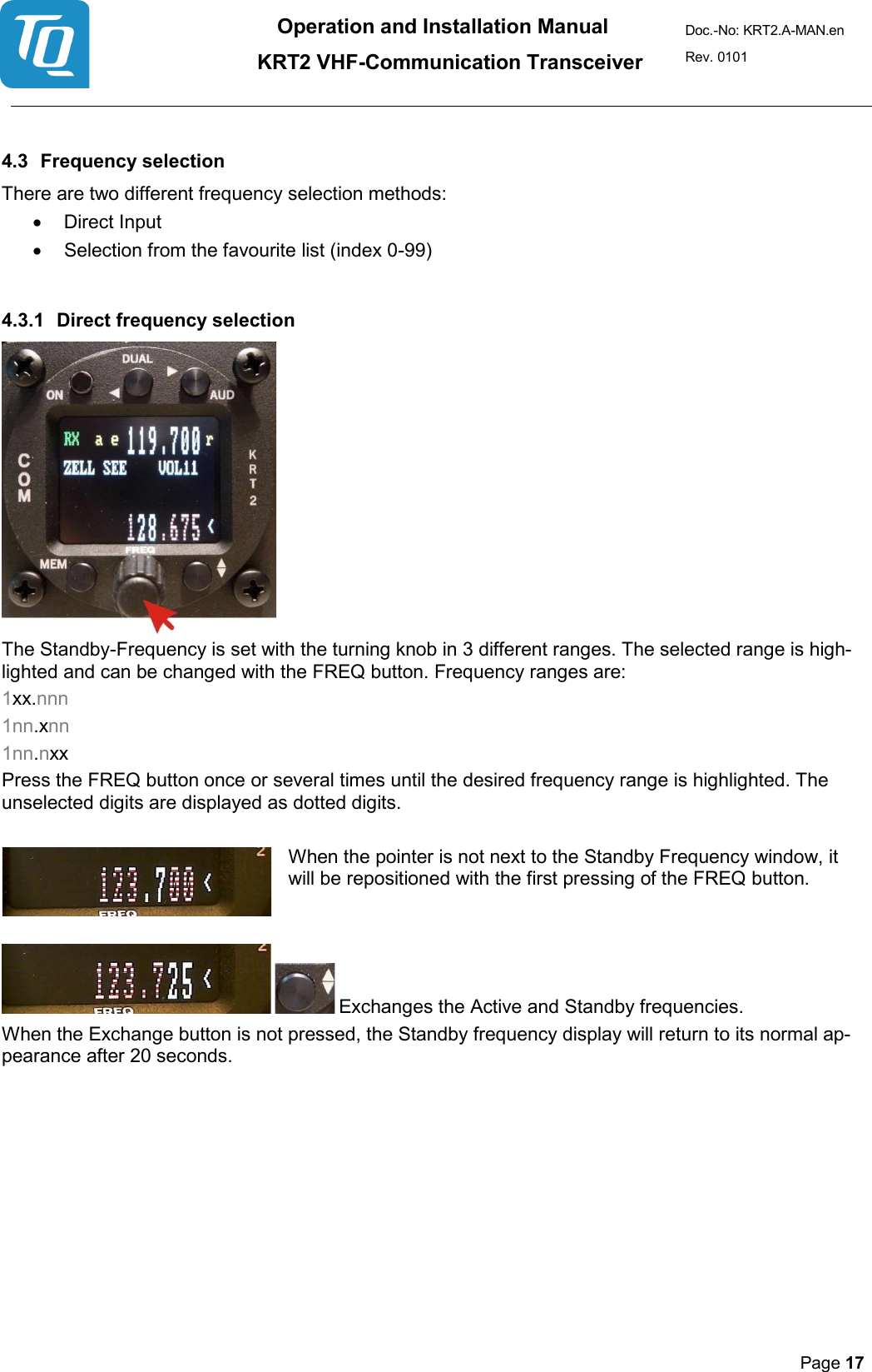 Operation and Installation Manual          KRT2 VHF-Communication Transceiver Doc.-No: KRT2.A-MAN.en Rev. 0101       Page 17    4.3 Frequency selection  There are two different frequency selection methods:  • Direct Input  • Selection from the favourite list (index 0-99)   4.3.1 Direct frequency selection   The Standby-Frequency is set with the turning knob in 3 different ranges. The selected range is high-lighted and can be changed with the FREQ button. Frequency ranges are:  1xx.nnn  1nn.xnn  1nn.nxx  Press the FREQ button once or several times until the desired frequency range is highlighted. The unselected digits are displayed as dotted digits.   When the pointer is not next to the Standby Frequency window, it will be repositioned with the first pressing of the FREQ button.      Exchanges the Active and Standby frequencies.  When the Exchange button is not pressed, the Standby frequency display will return to its normal ap-pearance after 20 seconds.         