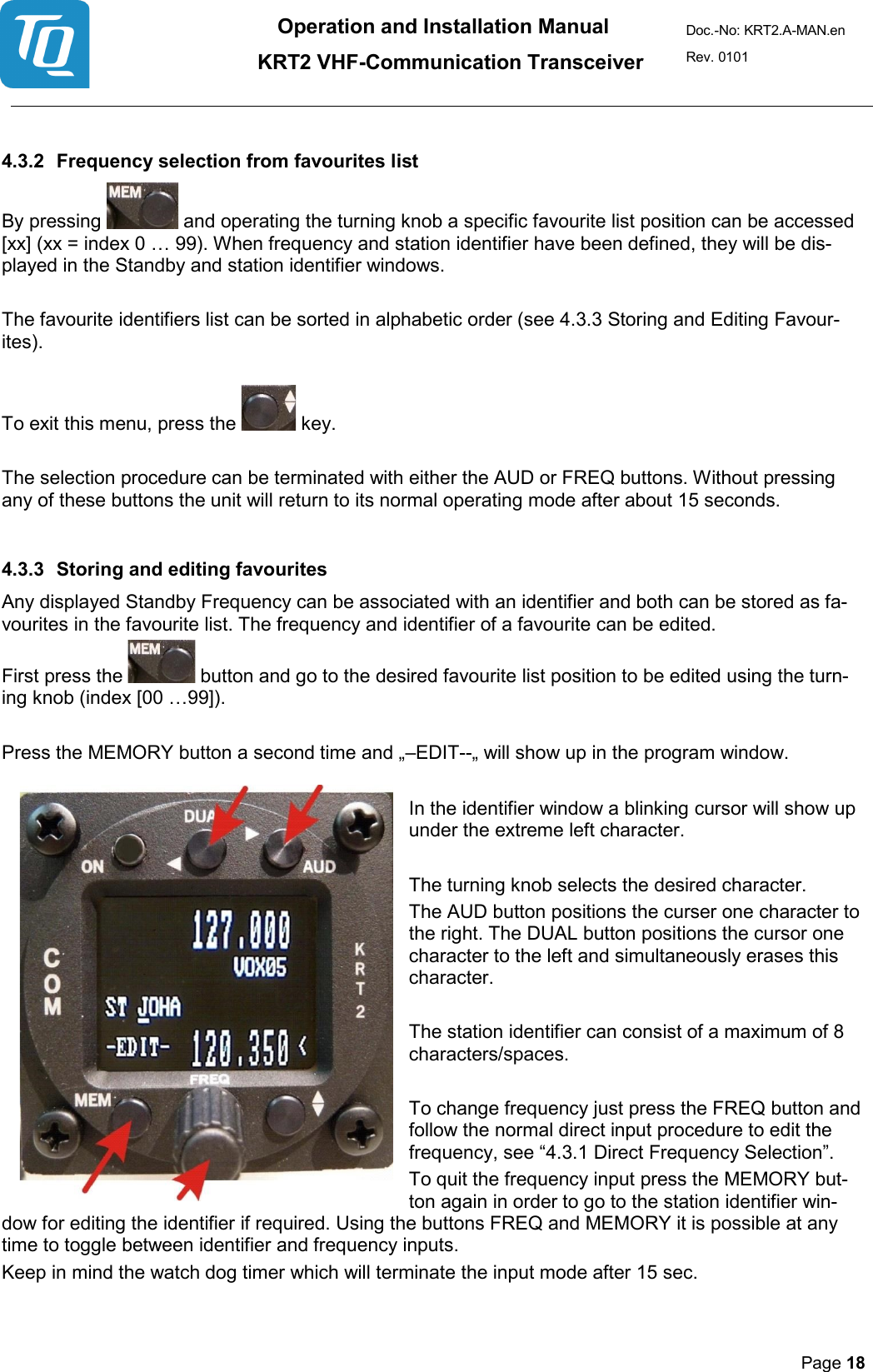 Operation and Installation Manual          KRT2 VHF-Communication Transceiver Doc.-No: KRT2.A-MAN.en Rev. 0101       Page 18    4.3.2 Frequency selection from favourites list  By pressing   and operating the turning knob a specific favourite list position can be accessed [xx] (xx = index 0 … 99). When frequency and station identifier have been defined, they will be dis-played in the Standby and station identifier windows.   The favourite identifiers list can be sorted in alphabetic order (see 4.3.3 Storing and Editing Favour-ites).   To exit this menu, press the   key.   The selection procedure can be terminated with either the AUD or FREQ buttons. Without pressing any of these buttons the unit will return to its normal operating mode after about 15 seconds.   4.3.3 Storing and editing favourites  Any displayed Standby Frequency can be associated with an identifier and both can be stored as fa-vourites in the favourite list. The frequency and identifier of a favourite can be edited.  First press the   button and go to the desired favourite list position to be edited using the turn-ing knob (index [00 …99]).   Press the MEMORY button a second time and „–EDIT--„ will show up in the program window.   In the identifier window a blinking cursor will show up under the extreme left character.    The turning knob selects the desired character.  The AUD button positions the curser one character to the right. The DUAL button positions the cursor one character to the left and simultaneously erases this character.   The station identifier can consist of a maximum of 8 characters/spaces.   To change frequency just press the FREQ button and follow the normal direct input procedure to edit the frequency, see “4.3.1 Direct Frequency Selection”.  To quit the frequency input press the MEMORY but-ton again in order to go to the station identifier win-dow for editing the identifier if required. Using the buttons FREQ and MEMORY it is possible at any time to toggle between identifier and frequency inputs.  Keep in mind the watch dog timer which will terminate the input mode after 15 sec.  