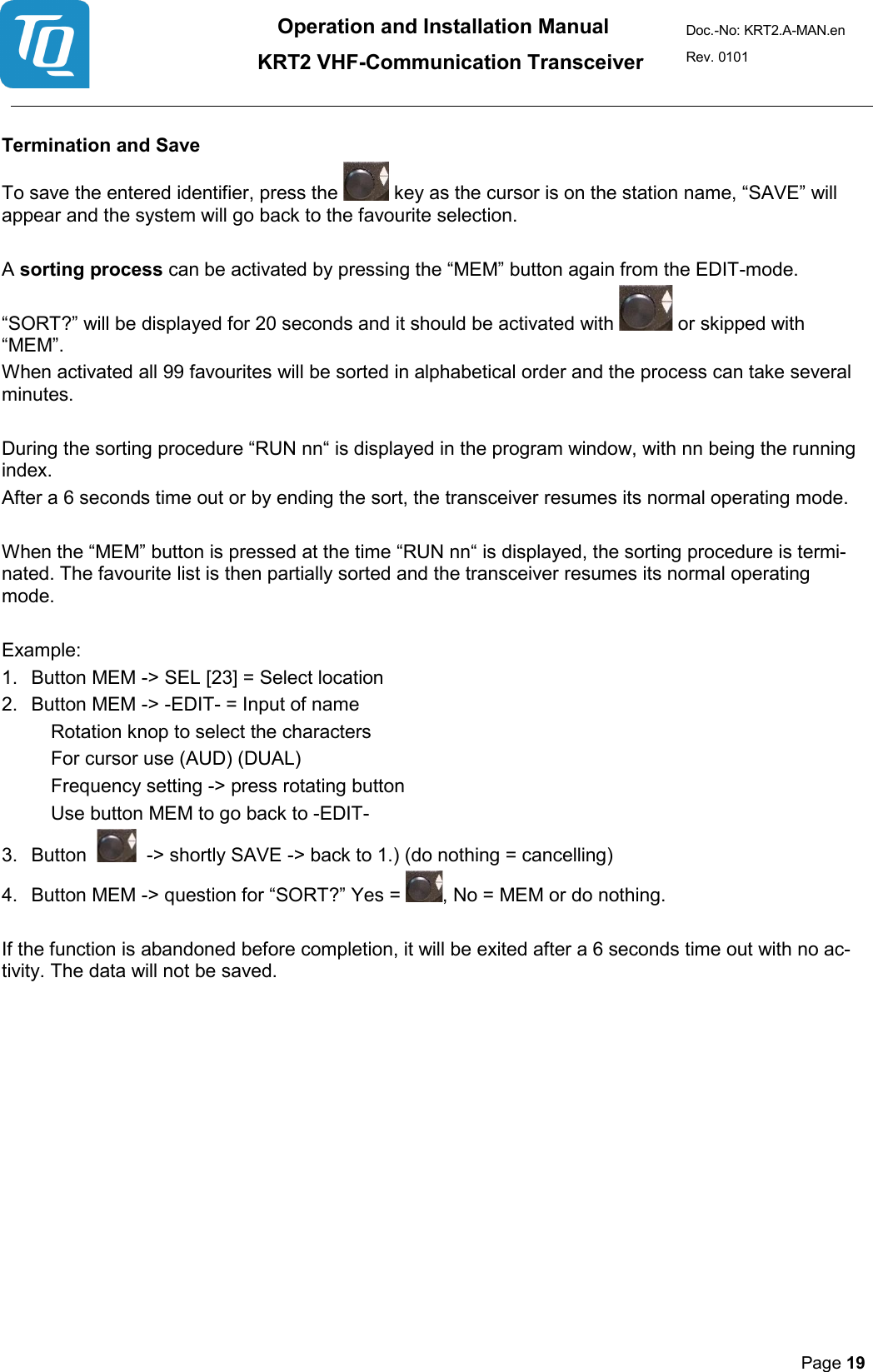 Operation and Installation Manual          KRT2 VHF-Communication Transceiver Doc.-No: KRT2.A-MAN.en Rev. 0101       Page 19    Termination and Save  To save the entered identifier, press the   key as the cursor is on the station name, “SAVE” will appear and the system will go back to the favourite selection.   A sorting process can be activated by pressing the “MEM” button again from the EDIT-mode.  “SORT?” will be displayed for 20 seconds and it should be activated with   or skipped with “MEM”.  When activated all 99 favourites will be sorted in alphabetical order and the process can take several minutes.   During the sorting procedure “RUN nn“ is displayed in the program window, with nn being the running index.  After a 6 seconds time out or by ending the sort, the transceiver resumes its normal operating mode.   When the “MEM” button is pressed at the time “RUN nn“ is displayed, the sorting procedure is termi-nated. The favourite list is then partially sorted and the transceiver resumes its normal operating mode.   Example:   1. Button MEM -&gt; SEL [23] = Select location  2. Button MEM -&gt; -EDIT- = Input of name   Rotation knop to select the characters  For cursor use (AUD) (DUAL)  Frequency setting -&gt; press rotating button  Use button MEM to go back to -EDIT-  3. Button     -&gt; shortly SAVE -&gt; back to 1.) (do nothing = cancelling)  4. Button MEM -&gt; question for “SORT?” Yes = , No = MEM or do nothing.   If the function is abandoned before completion, it will be exited after a 6 seconds time out with no ac-tivity. The data will not be saved.     