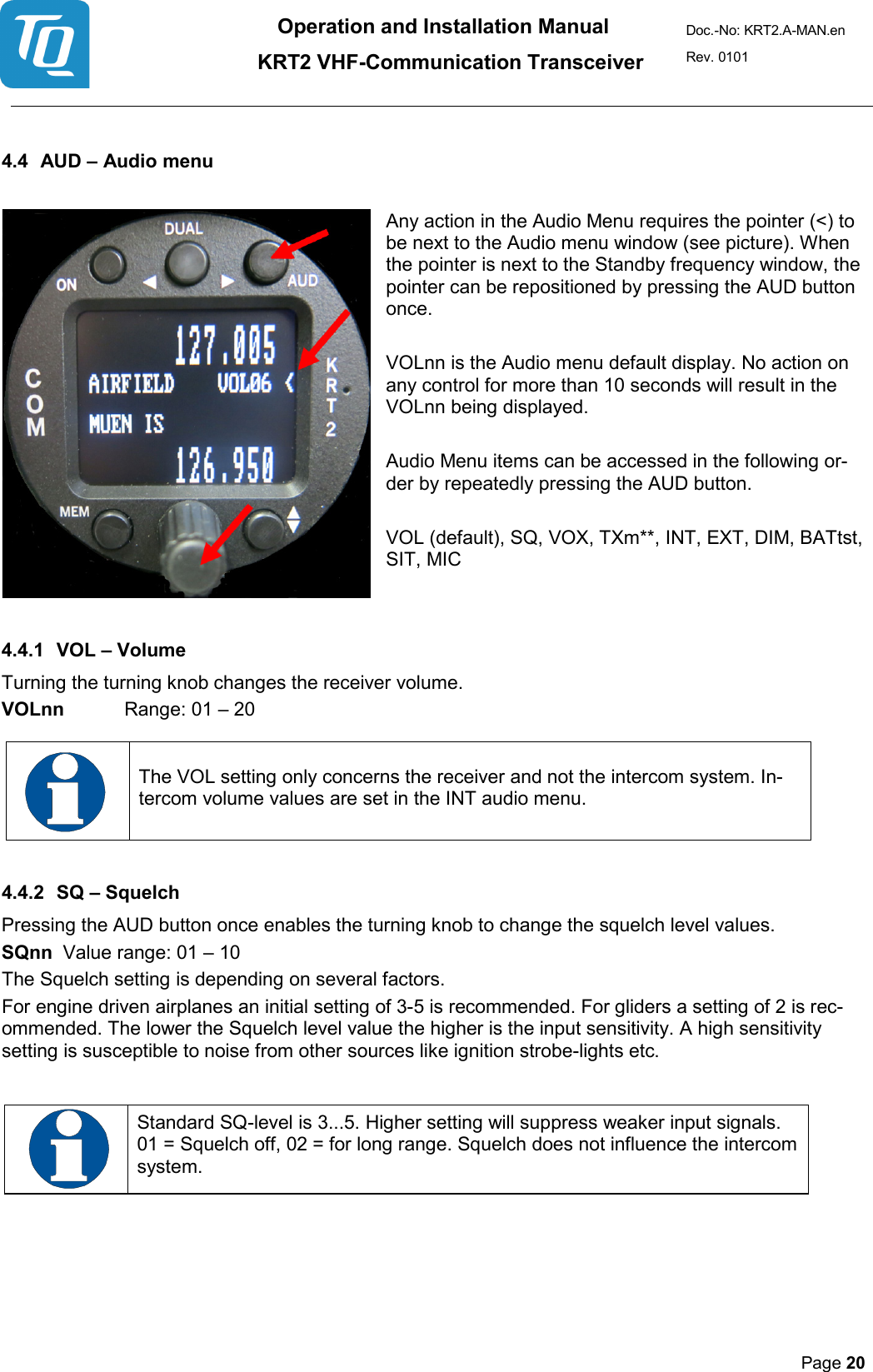 Operation and Installation Manual          KRT2 VHF-Communication Transceiver Doc.-No: KRT2.A-MAN.en Rev. 0101       Page 20    4.4 AUD – Audio menu   Any action in the Audio Menu requires the pointer (&lt;) to be next to the Audio menu window (see picture). When the pointer is next to the Standby frequency window, the pointer can be repositioned by pressing the AUD button once.   VOLnn is the Audio menu default display. No action on any control for more than 10 seconds will result in the VOLnn being displayed.   Audio Menu items can be accessed in the following or-der by repeatedly pressing the AUD button.   VOL (default), SQ, VOX, TXm**, INT, EXT, DIM, BATtst, SIT, MIC   4.4.1 VOL – Volume  Turning the turning knob changes the receiver volume.  VOLnn  Range: 01 – 20    The VOL setting only concerns the receiver and not the intercom system. In-tercom volume values are set in the INT audio menu.  4.4.2 SQ – Squelch  Pressing the AUD button once enables the turning knob to change the squelch level values.  SQnn  Value range: 01 – 10  The Squelch setting is depending on several factors.  For engine driven airplanes an initial setting of 3-5 is recommended. For gliders a setting of 2 is rec-ommended. The lower the Squelch level value the higher is the input sensitivity. A high sensitivity setting is susceptible to noise from other sources like ignition strobe-lights etc.     Standard SQ-level is 3...5. Higher setting will suppress weaker input signals. 01 = Squelch off, 02 = for long range. Squelch does not influence the intercom system.      