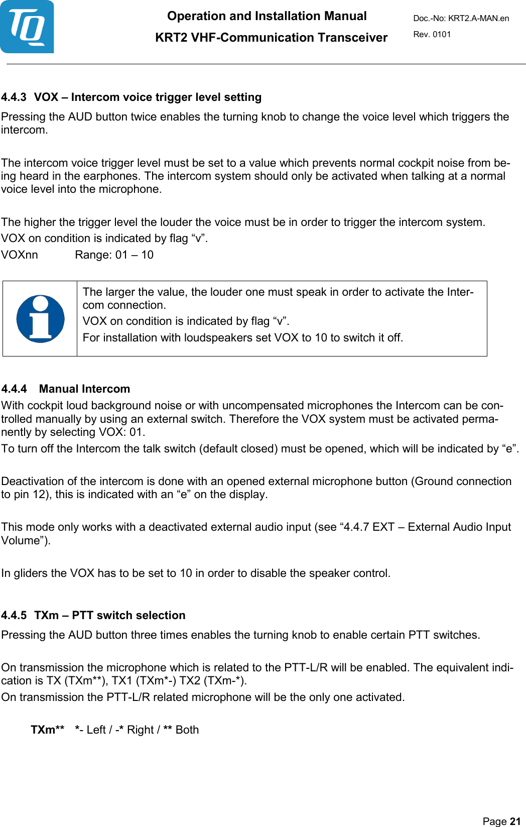 Operation and Installation Manual          KRT2 VHF-Communication Transceiver Doc.-No: KRT2.A-MAN.en Rev. 0101       Page 21    4.4.3 VOX – Intercom voice trigger level setting  Pressing the AUD button twice enables the turning knob to change the voice level which triggers the intercom.  The intercom voice trigger level must be set to a value which prevents normal cockpit noise from be-ing heard in the earphones. The intercom system should only be activated when talking at a normal voice level into the microphone.  The higher the trigger level the louder the voice must be in order to trigger the intercom system.  VOX on condition is indicated by flag “v”. VOXnn  Range: 01 – 10    The larger the value, the louder one must speak in order to activate the Inter-com connection.  VOX on condition is indicated by flag “v”.  For installation with loudspeakers set VOX to 10 to switch it off.   4.4.4 Manual Intercom   With cockpit loud background noise or with uncompensated microphones the Intercom can be con-trolled manually by using an external switch. Therefore the VOX system must be activated perma-nently by selecting VOX: 01.  To turn off the Intercom the talk switch (default closed) must be opened, which will be indicated by “e”.   Deactivation of the intercom is done with an opened external microphone button (Ground connection to pin 12), this is indicated with an “e” on the display.   This mode only works with a deactivated external audio input (see “4.4.7 EXT – External Audio Input Volume”).   In gliders the VOX has to be set to 10 in order to disable the speaker control.   4.4.5 TXm – PTT switch selection   Pressing the AUD button three times enables the turning knob to enable certain PTT switches.   On transmission the microphone which is related to the PTT-L/R will be enabled. The equivalent indi-cation is TX (TXm**), TX1 (TXm*-) TX2 (TXm-*).  On transmission the PTT-L/R related microphone will be the only one activated.   TXm**   *- Left / -* Right / ** Both      