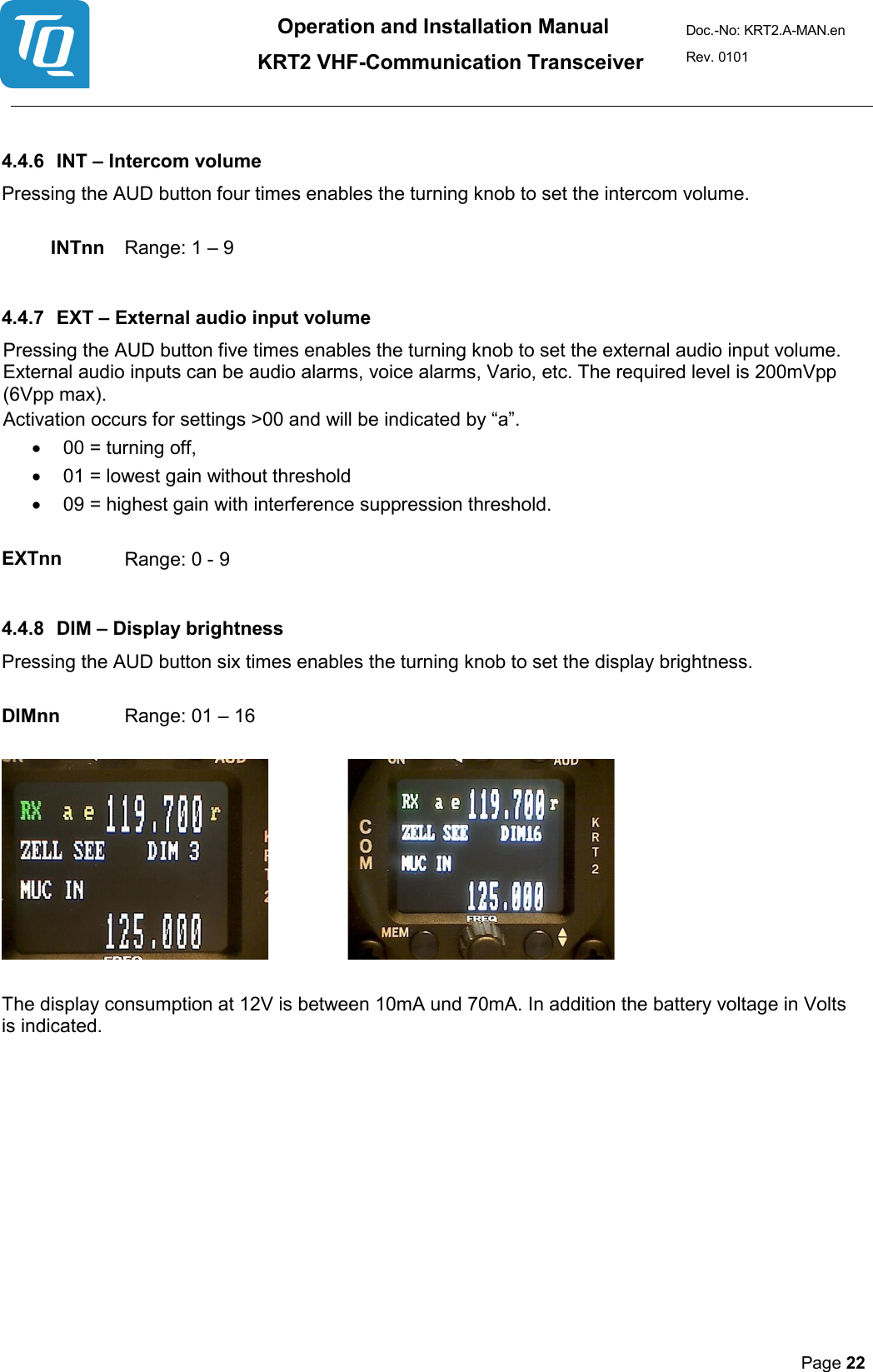 Operation and Installation Manual          KRT2 VHF-Communication Transceiver Doc.-No: KRT2.A-MAN.en Rev. 0101       Page 22    4.4.6 INT – Intercom volume  Pressing the AUD button four times enables the turning knob to set the intercom volume.   INTnn   Range: 1 – 9   4.4.7 EXT – External audio input volume  Pressing the AUD button five times enables the turning knob to set the external audio input volume. External audio inputs can be audio alarms, voice alarms, Vario, etc. The required level is 200mVpp (6Vpp max).  Activation occurs for settings &gt;00 and will be indicated by “a”.  • 00 = turning off,  • 01 = lowest gain without threshold  • 09 = highest gain with interference suppression threshold.   EXTnn   Range: 0 - 9   4.4.8 DIM – Display brightness   Pressing the AUD button six times enables the turning knob to set the display brightness.   DIMnn   Range: 01 – 16        The display consumption at 12V is between 10mA und 70mA. In addition the battery voltage in Volts is indicated.     