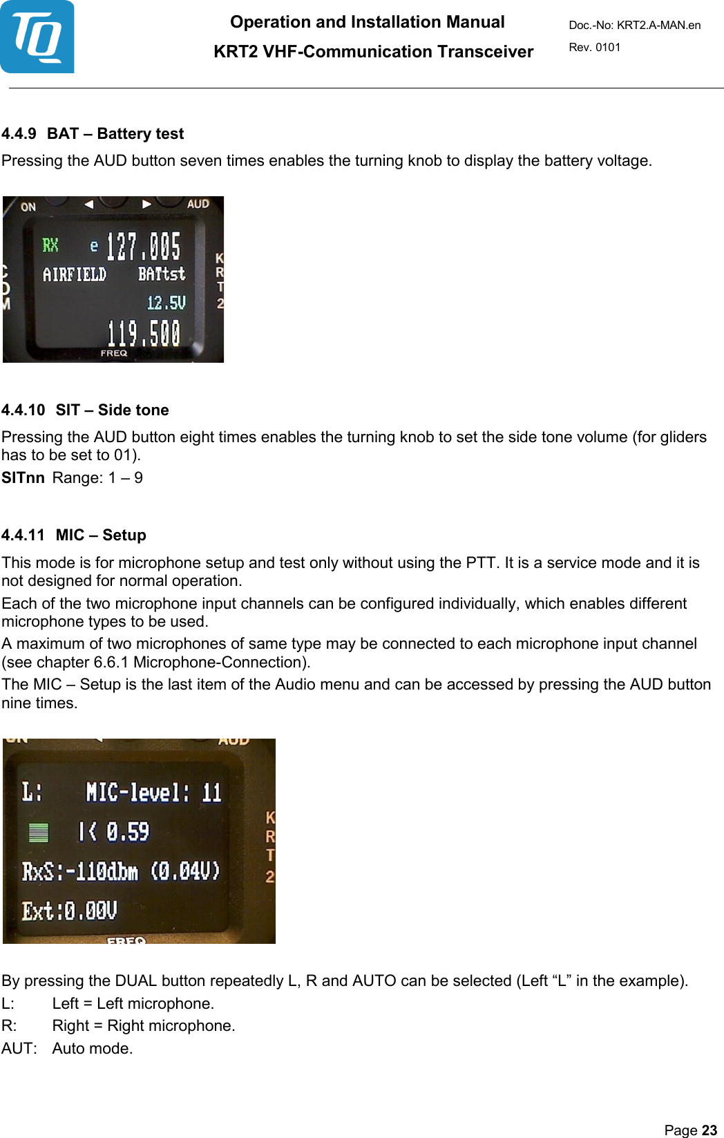 Operation and Installation Manual          KRT2 VHF-Communication Transceiver Doc.-No: KRT2.A-MAN.en Rev. 0101       Page 23    4.4.9 BAT – Battery test  Pressing the AUD button seven times enables the turning knob to display the battery voltage.      4.4.10 SIT – Side tone  Pressing the AUD button eight times enables the turning knob to set the side tone volume (for gliders has to be set to 01). SITnn  Range: 1 – 9   4.4.11 MIC – Setup  This mode is for microphone setup and test only without using the PTT. It is a service mode and it is not designed for normal operation.  Each of the two microphone input channels can be configured individually, which enables different microphone types to be used.  A maximum of two microphones of same type may be connected to each microphone input channel (see chapter 6.6.1 Microphone-Connection).  The MIC – Setup is the last item of the Audio menu and can be accessed by pressing the AUD button nine times.     By pressing the DUAL button repeatedly L, R and AUTO can be selected (Left “L” in the example).  L:  Left = Left microphone.  R:  Right = Right microphone.  AUT:  Auto mode.     