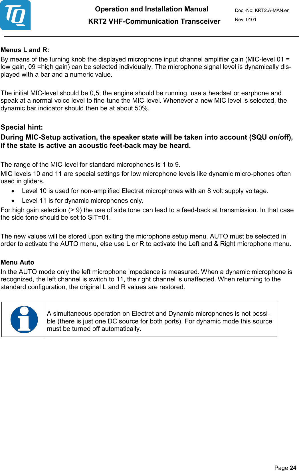 Operation and Installation Manual          KRT2 VHF-Communication Transceiver Doc.-No: KRT2.A-MAN.en Rev. 0101       Page 24    Menus L and R:  By means of the turning knob the displayed microphone input channel amplifier gain (MIC-level 01 = low gain, 09 =high gain) can be selected individually. The microphone signal level is dynamically dis-played with a bar and a numeric value.   The initial MIC-level should be 0,5; the engine should be running, use a headset or earphone and speak at a normal voice level to fine-tune the MIC-level. Whenever a new MIC level is selected, the dynamic bar indicator should then be at about 50%.   Special hint:  During MIC-Setup activation, the speaker state will be taken into account (SQU on/off), if the state is active an acoustic feet-back may be heard.   The range of the MIC-level for standard microphones is 1 to 9.  MIC levels 10 and 11 are special settings for low microphone levels like dynamic micro-phones often used in gliders.  • Level 10 is used for non-amplified Electret microphones with an 8 volt supply voltage.  • Level 11 is for dynamic microphones only.  For high gain selection (&gt; 9) the use of side tone can lead to a feed-back at transmission. In that case the side tone should be set to SIT=01.   The new values will be stored upon exiting the microphone setup menu. AUTO must be selected in order to activate the AUTO menu, else use L or R to activate the Left and &amp; Right microphone menu.   Menu Auto  In the AUTO mode only the left microphone impedance is measured. When a dynamic microphone is recognized, the left channel is switch to 11, the right channel is unaffected. When returning to the standard configuration, the original L and R values are restored.       A simultaneous operation on Electret and Dynamic microphones is not possi-ble (there is just one DC source for both ports). For dynamic mode this source must be turned off automatically.      