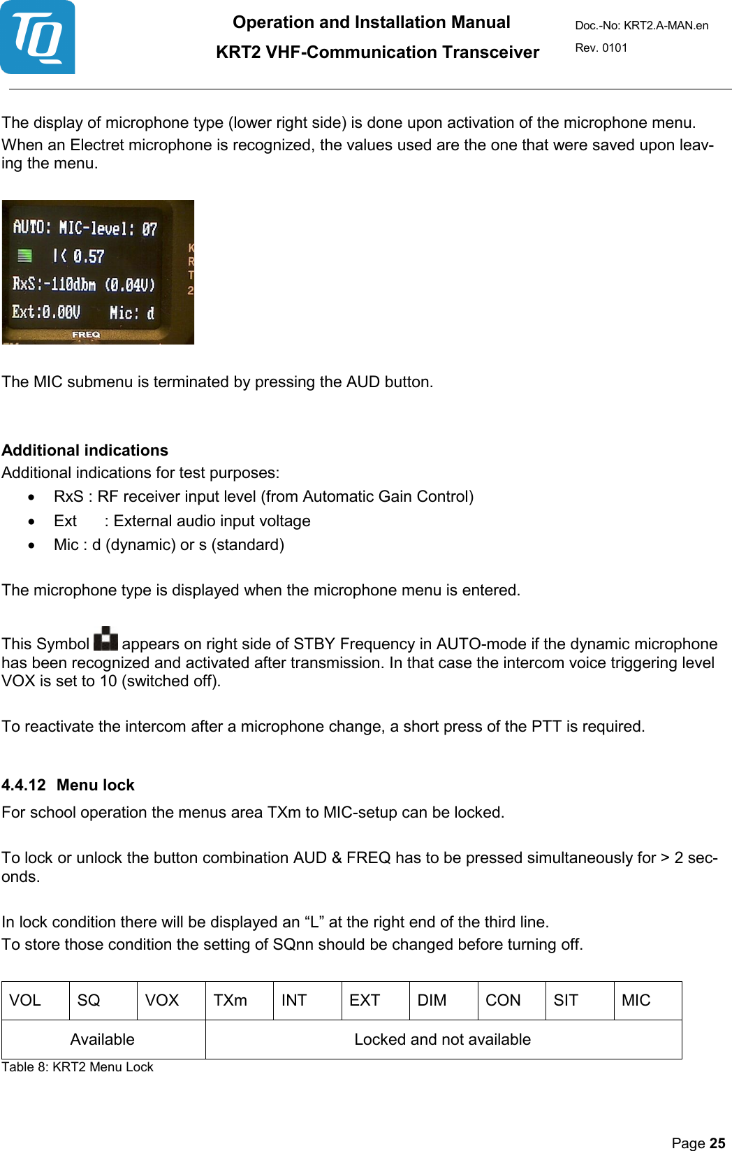 Operation and Installation Manual          KRT2 VHF-Communication Transceiver Doc.-No: KRT2.A-MAN.en Rev. 0101       Page 25    The display of microphone type (lower right side) is done upon activation of the microphone menu.  When an Electret microphone is recognized, the values used are the one that were saved upon leav-ing the menu.     The MIC submenu is terminated by pressing the AUD button.   Additional indications  Additional indications for test purposes:  • RxS : RF receiver input level (from Automatic Gain Control)  • Ext  : External audio input voltage  • Mic : d (dynamic) or s (standard)   The microphone type is displayed when the microphone menu is entered.   This Symbol   appears on right side of STBY Frequency in AUTO-mode if the dynamic microphone has been recognized and activated after transmission. In that case the intercom voice triggering level VOX is set to 10 (switched off).   To reactivate the intercom after a microphone change, a short press of the PTT is required.   4.4.12 Menu lock  For school operation the menus area TXm to MIC-setup can be locked.   To lock or unlock the button combination AUD &amp; FREQ has to be pressed simultaneously for &gt; 2 sec-onds.  In lock condition there will be displayed an “L” at the right end of the third line. To store those condition the setting of SQnn should be changed before turning off.  VOL  SQ  VOX  TXm  INT  EXT  DIM  CON  SIT  MIC  Available    Locked and not available   Table 8: KRT2 Menu Lock  