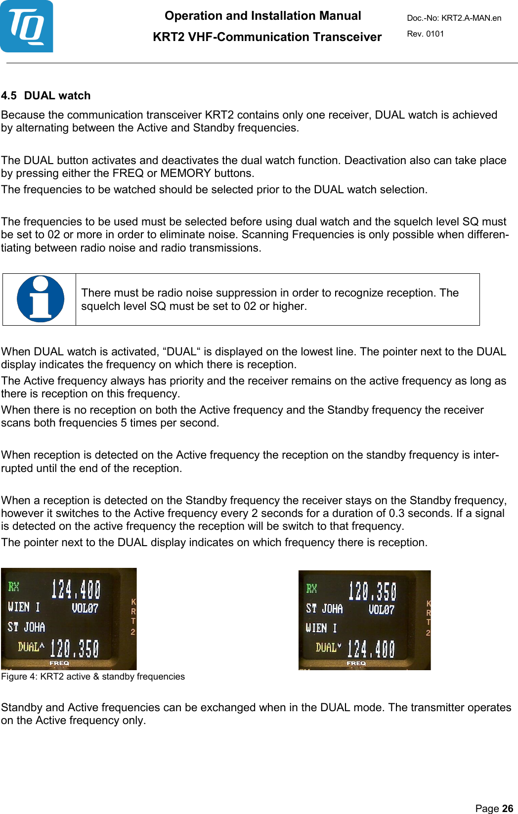 Operation and Installation Manual          KRT2 VHF-Communication Transceiver Doc.-No: KRT2.A-MAN.en Rev. 0101       Page 26    4.5 DUAL watch  Because the communication transceiver KRT2 contains only one receiver, DUAL watch is achieved by alternating between the Active and Standby frequencies.   The DUAL button activates and deactivates the dual watch function. Deactivation also can take place by pressing either the FREQ or MEMORY buttons.  The frequencies to be watched should be selected prior to the DUAL watch selection.   The frequencies to be used must be selected before using dual watch and the squelch level SQ must be set to 02 or more in order to eliminate noise. Scanning Frequencies is only possible when differen-tiating between radio noise and radio transmissions.     There must be radio noise suppression in order to recognize reception. The squelch level SQ must be set to 02 or higher.   When DUAL watch is activated, “DUAL“ is displayed on the lowest line. The pointer next to the DUAL display indicates the frequency on which there is reception.   The Active frequency always has priority and the receiver remains on the active frequency as long as there is reception on this frequency.  When there is no reception on both the Active frequency and the Standby frequency the receiver scans both frequencies 5 times per second.   When reception is detected on the Active frequency the reception on the standby frequency is inter-rupted until the end of the reception.   When a reception is detected on the Standby frequency the receiver stays on the Standby frequency, however it switches to the Active frequency every 2 seconds for a duration of 0.3 seconds. If a signal is detected on the active frequency the reception will be switch to that frequency.  The pointer next to the DUAL display indicates on which frequency there is reception.        Figure 4: KRT2 active &amp; standby frequencies  Standby and Active frequencies can be exchanged when in the DUAL mode. The transmitter operates on the Active frequency only.     