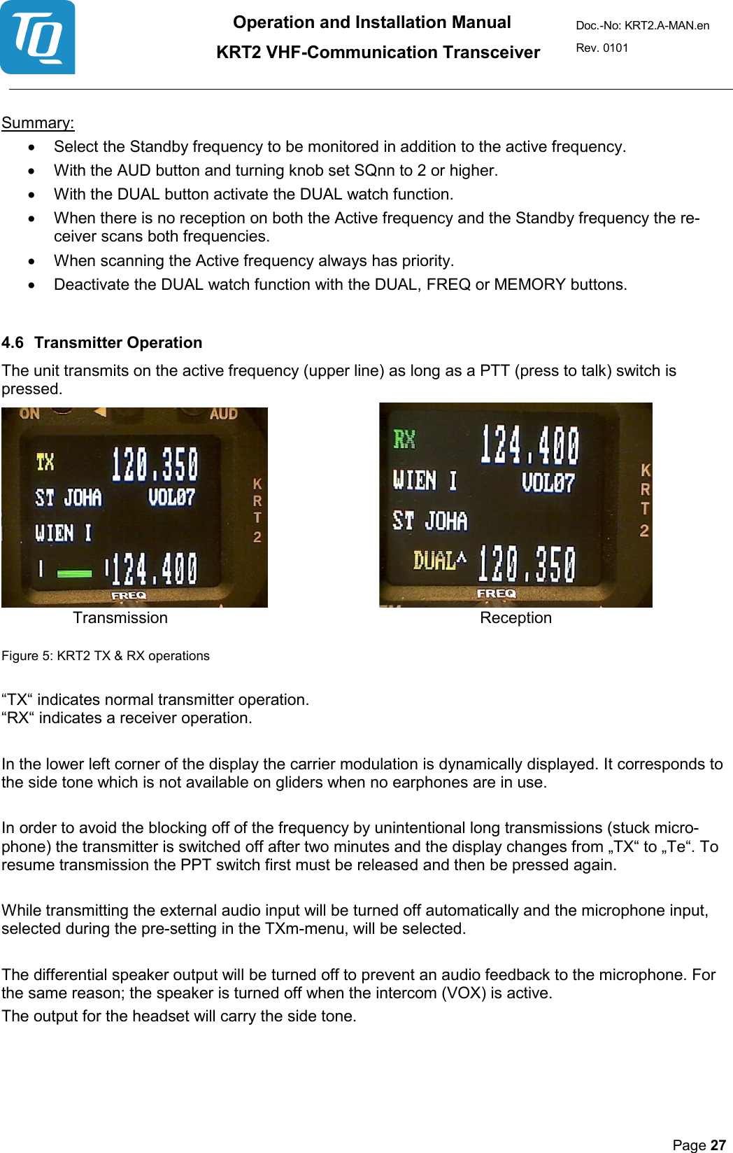 Operation and Installation Manual          KRT2 VHF-Communication Transceiver Doc.-No: KRT2.A-MAN.en Rev. 0101       Page 27    Summary:  • Select the Standby frequency to be monitored in addition to the active frequency.  • With the AUD button and turning knob set SQnn to 2 or higher.  • With the DUAL button activate the DUAL watch function.  • When there is no reception on both the Active frequency and the Standby frequency the re-ceiver scans both frequencies.  • When scanning the Active frequency always has priority.  • Deactivate the DUAL watch function with the DUAL, FREQ or MEMORY buttons.   4.6 Transmitter Operation  The unit transmits on the active frequency (upper line) as long as a PTT (press to talk) switch is pressed.                       Transmission    Reception  Figure 5: KRT2 TX &amp; RX operations  “TX“ indicates normal transmitter operation.  “RX“ indicates a receiver operation.   In the lower left corner of the display the carrier modulation is dynamically displayed. It corresponds to the side tone which is not available on gliders when no earphones are in use.   In order to avoid the blocking off of the frequency by unintentional long transmissions (stuck micro-phone) the transmitter is switched off after two minutes and the display changes from „TX“ to „Te“. To resume transmission the PPT switch first must be released and then be pressed again.   While transmitting the external audio input will be turned off automatically and the microphone input, selected during the pre-setting in the TXm-menu, will be selected.   The differential speaker output will be turned off to prevent an audio feedback to the microphone. For the same reason; the speaker is turned off when the intercom (VOX) is active.  The output for the headset will carry the side tone.     