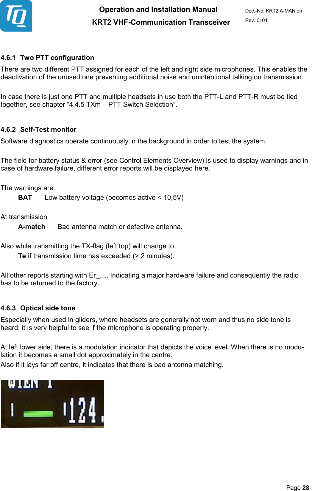 Operation and Installation Manual          KRT2 VHF-Communication Transceiver Doc.-No: KRT2.A-MAN.en Rev. 0101       Page 28    4.6.1 Two PTT configuration  There are two different PTT assigned for each of the left and right side microphones. This enables the deactivation of the unused one preventing additional noise and unintentional talking on transmission.   In case there is just one PTT and multiple headsets in use both the PTT-L and PTT-R must be tied together, see chapter “4.4.5 TXm – PTT Switch Selection”.   4.6.2 Self-Test monitor  Software diagnostics operate continuously in the background in order to test the system.   The field for battery status &amp; error (see Control Elements Overview) is used to display warnings and in case of hardware failure, different error reports will be displayed here.   The warnings are:  BAT   Low battery voltage (becomes active &lt; 10,5V)   At transmission  A-match   Bad antenna match or defective antenna.   Also while transmitting the TX-flag (left top) will change to:  Te if transmission time has exceeded (&gt; 2 minutes).   All other reports starting with Er_…. Indicating a major hardware failure and consequently the radio has to be returned to the factory.  4.6.3  Optical side tone  Especially when used in gliders, where headsets are generally not worn and thus no side tone is heard, it is very helpful to see if the microphone is operating properly.   At left lower side, there is a modulation indicator that depicts the voice level. When there is no modu-lation it becomes a small dot approximately in the centre.  Also if it lays far off centre, it indicates that there is bad antenna matching.        