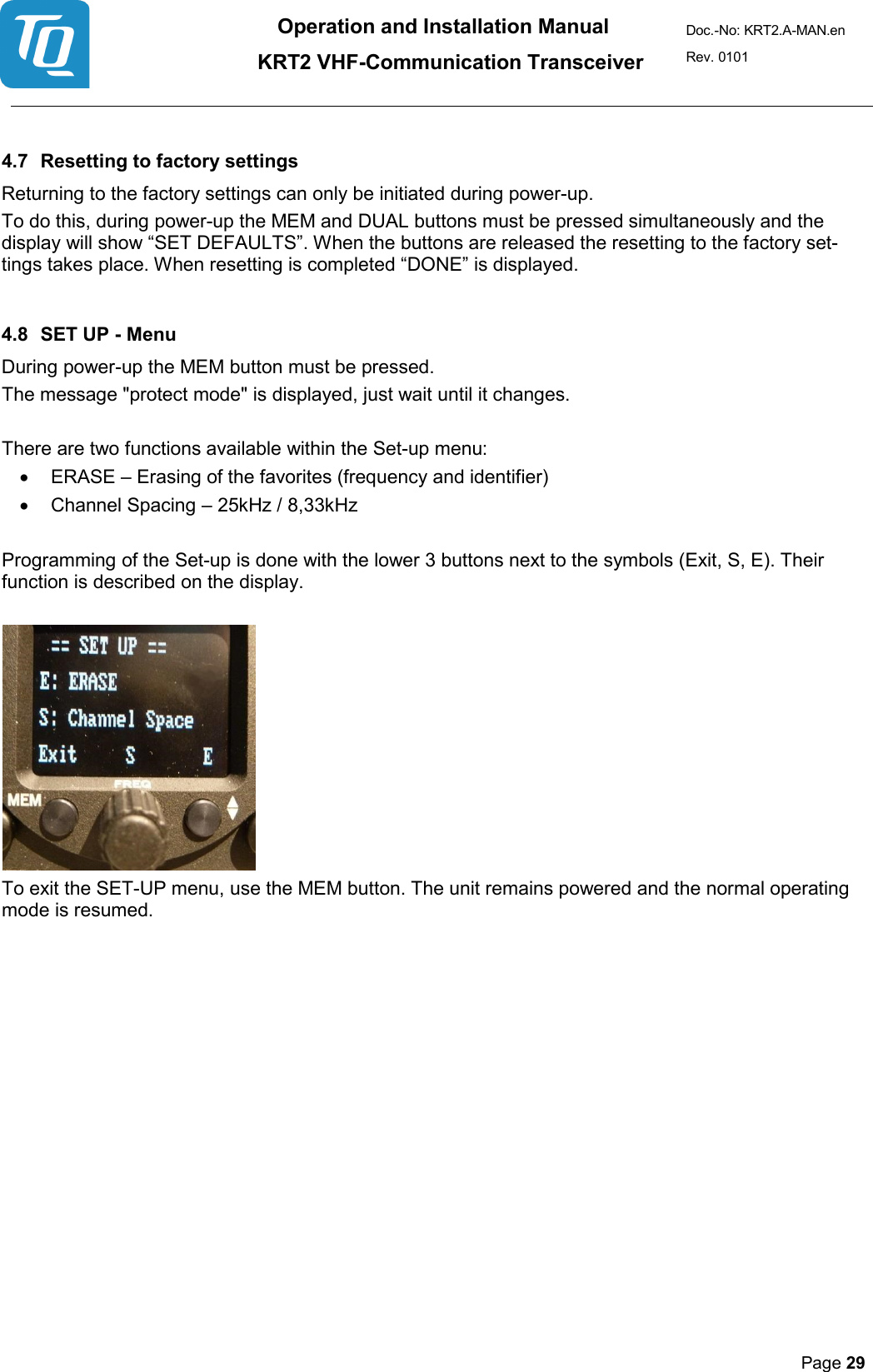 Operation and Installation Manual          KRT2 VHF-Communication Transceiver Doc.-No: KRT2.A-MAN.en Rev. 0101       Page 29    4.7 Resetting to factory settings  Returning to the factory settings can only be initiated during power-up.  To do this, during power-up the MEM and DUAL buttons must be pressed simultaneously and the display will show “SET DEFAULTS”. When the buttons are released the resetting to the factory set-tings takes place. When resetting is completed “DONE” is displayed.   4.8 SET UP - Menu  During power-up the MEM button must be pressed.  The message &quot;protect mode&quot; is displayed, just wait until it changes.   There are two functions available within the Set-up menu:  • ERASE – Erasing of the favorites (frequency and identifier)  • Channel Spacing – 25kHz / 8,33kHz   Programming of the Set-up is done with the lower 3 buttons next to the symbols (Exit, S, E). Their function is described on the display.     To exit the SET-UP menu, use the MEM button. The unit remains powered and the normal operating mode is resumed.    