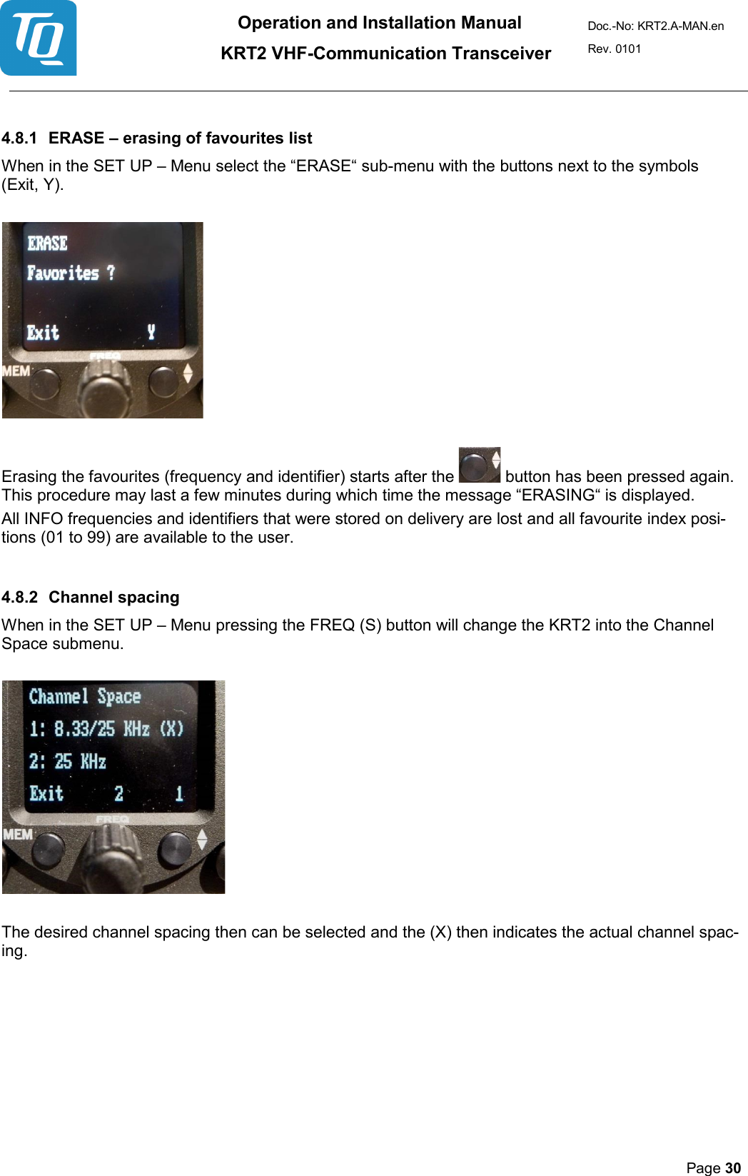 Operation and Installation Manual          KRT2 VHF-Communication Transceiver Doc.-No: KRT2.A-MAN.en Rev. 0101       Page 30    4.8.1 ERASE – erasing of favourites list  When in the SET UP – Menu select the “ERASE“ sub-menu with the buttons next to the symbols  (Exit, Y).      Erasing the favourites (frequency and identifier) starts after the   button has been pressed again. This procedure may last a few minutes during which time the message “ERASING“ is displayed.  All INFO frequencies and identifiers that were stored on delivery are lost and all favourite index posi-tions (01 to 99) are available to the user.  4.8.2 Channel spacing  When in the SET UP – Menu pressing the FREQ (S) button will change the KRT2 into the Channel Space submenu.      The desired channel spacing then can be selected and the (X) then indicates the actual channel spac-ing. 