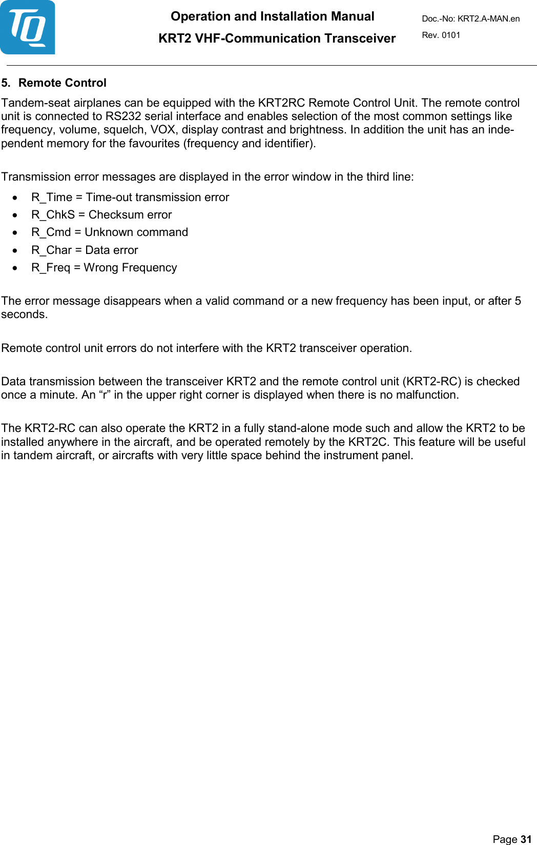 Operation and Installation Manual          KRT2 VHF-Communication Transceiver Doc.-No: KRT2.A-MAN.en Rev. 0101       Page 31   5. Remote Control  Tandem-seat airplanes can be equipped with the KRT2RC Remote Control Unit. The remote control unit is connected to RS232 serial interface and enables selection of the most common settings like frequency, volume, squelch, VOX, display contrast and brightness. In addition the unit has an inde-pendent memory for the favourites (frequency and identifier).   Transmission error messages are displayed in the error window in the third line:  • R_Time = Time-out transmission error  • R_ChkS = Checksum error  • R_Cmd = Unknown command  • R_Char = Data error  • R_Freq = Wrong Frequency   The error message disappears when a valid command or a new frequency has been input, or after 5 seconds.   Remote control unit errors do not interfere with the KRT2 transceiver operation.   Data transmission between the transceiver KRT2 and the remote control unit (KRT2-RC) is checked once a minute. An “r” in the upper right corner is displayed when there is no malfunction.   The KRT2-RC can also operate the KRT2 in a fully stand-alone mode such and allow the KRT2 to be installed anywhere in the aircraft, and be operated remotely by the KRT2C. This feature will be useful in tandem aircraft, or aircrafts with very little space behind the instrument panel.   