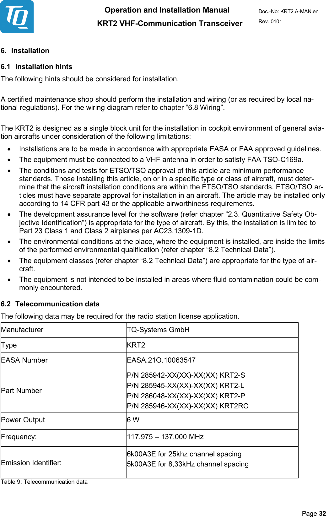 Operation and Installation Manual          KRT2 VHF-Communication Transceiver Doc.-No: KRT2.A-MAN.en Rev. 0101       Page 32   6. Installation  6.1 Installation hints  The following hints should be considered for installation.   A certified maintenance shop should perform the installation and wiring (or as required by local na-tional regulations). For the wiring diagram refer to chapter “6.8 Wiring”.   The KRT2 is designed as a single block unit for the installation in cockpit environment of general avia-tion aircrafts under consideration of the following limitations:  • Installations are to be made in accordance with appropriate EASA or FAA approved guidelines.  • The equipment must be connected to a VHF antenna in order to satisfy FAA TSO-C169a.  • The conditions and tests for ETSO/TSO approval of this article are minimum performance standards. Those installing this article, on or in a specific type or class of aircraft, must deter-mine that the aircraft installation conditions are within the ETSO/TSO standards. ETSO/TSO ar-ticles must have separate approval for installation in an aircraft. The article may be installed only according to 14 CFR part 43 or the applicable airworthiness requirements.  • The development assurance level for the software (refer chapter “2.3. Quantitative Safety Ob-jective Identification”) is appropriate for the type of aircraft. By this, the installation is limited to Part 23 Class 1 and Class 2 airplanes per AC23.1309-1D.  • The environmental conditions at the place, where the equipment is installed, are inside the limits of the performed environmental qualification (refer chapter “8.2 Technical Data”).  • The equipment classes (refer chapter “8.2 Technical Data”) are appropriate for the type of air-craft.  • The equipment is not intended to be installed in areas where fluid contamination could be com-monly encountered. 6.2 Telecommunication data  The following data may be required for the radio station license application. Manufacturer  TQ-Systems GmbH Type  KRT2  EASA Number  EASA.21O.10063547 Part Number  P/N 285942-XX(XX)-XX(XX) KRT2-S P/N 285945-XX(XX)-XX(XX) KRT2-L  P/N 286048-XX(XX)-XX(XX) KRT2-P P/N 285946-XX(XX)-XX(XX) KRT2RC  Power Output  6 W  Frequency:  117.975 – 137.000 MHz  Emission Identifier:  6k00A3E for 25khz channel spacing   5k00A3E for 8,33kHz channel spacing  Table 9: Telecommunication data  