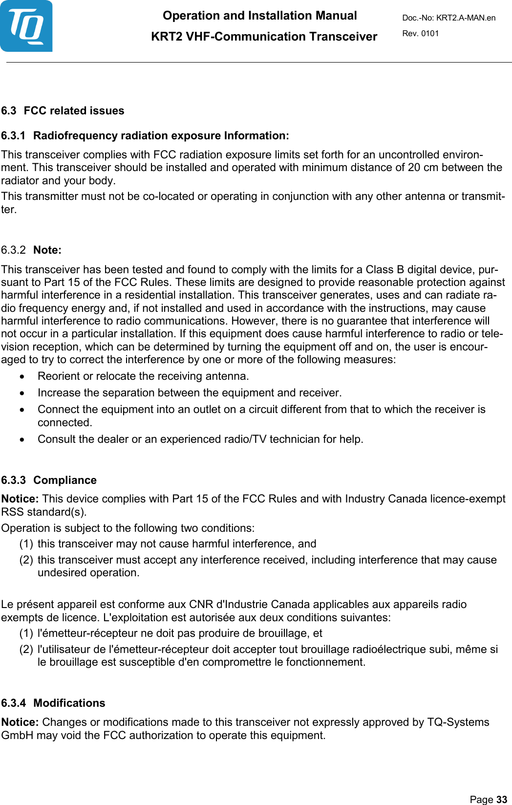 Operation and Installation Manual          KRT2 VHF-Communication Transceiver Doc.-No: KRT2.A-MAN.en Rev. 0101       Page 33     6.3 FCC related issues 6.3.1 Radiofrequency radiation exposure Information: This transceiver complies with FCC radiation exposure limits set forth for an uncontrolled environ-ment. This transceiver should be installed and operated with minimum distance of 20 cm between the radiator and your body. This transmitter must not be co-located or operating in conjunction with any other antenna or transmit-ter.  6.3.2 Note: This transceiver has been tested and found to comply with the limits for a Class B digital device, pur-suant to Part 15 of the FCC Rules. These limits are designed to provide reasonable protection against harmful interference in a residential installation. This transceiver generates, uses and can radiate ra-dio frequency energy and, if not installed and used in accordance with the instructions, may cause harmful interference to radio communications. However, there is no guarantee that interference will not occur in a particular installation. If this equipment does cause harmful interference to radio or tele-vision reception, which can be determined by turning the equipment off and on, the user is encour-aged to try to correct the interference by one or more of the following measures: • Reorient or relocate the receiving antenna. • Increase the separation between the equipment and receiver. • Connect the equipment into an outlet on a circuit different from that to which the receiver is connected. • Consult the dealer or an experienced radio/TV technician for help.  6.3.3 Compliance Notice: This device complies with Part 15 of the FCC Rules and with Industry Canada licence-exempt RSS standard(s). Operation is subject to the following two conditions: (1) this transceiver may not cause harmful interference, and  (2) this transceiver must accept any interference received, including interference that may cause undesired operation.  Le présent appareil est conforme aux CNR d&apos;Industrie Canada applicables aux appareils radio exempts de licence. L&apos;exploitation est autorisée aux deux conditions suivantes: (1) l&apos;émetteur-récepteur ne doit pas produire de brouillage, et  (2) l&apos;utilisateur de l&apos;émetteur-récepteur doit accepter tout brouillage radioélectrique subi, même si le brouillage est susceptible d&apos;en compromettre le fonctionnement.  6.3.4 Modifications Notice: Changes or modifications made to this transceiver not expressly approved by TQ-Systems GmbH may void the FCC authorization to operate this equipment.  