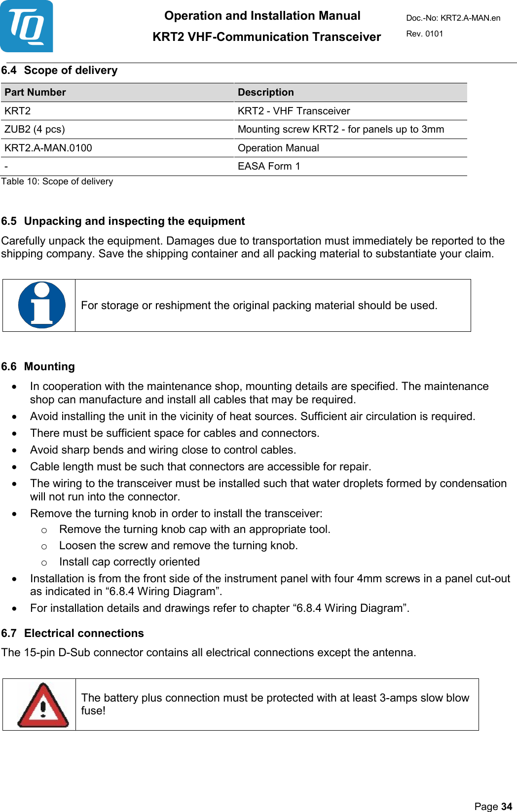 Operation and Installation Manual          KRT2 VHF-Communication Transceiver Doc.-No: KRT2.A-MAN.en Rev. 0101       Page 34   6.4 Scope of delivery  Part Number Description KRT2  KRT2 - VHF Transceiver  ZUB2 (4 pcs)  Mounting screw KRT2 - for panels up to 3mm  KRT2.A-MAN.0100 Operation Manual  -  EASA Form 1  Table 10: Scope of delivery   6.5 Unpacking and inspecting the equipment  Carefully unpack the equipment. Damages due to transportation must immediately be reported to the shipping company. Save the shipping container and all packing material to substantiate your claim.     For storage or reshipment the original packing material should be used.   6.6 Mounting  • In cooperation with the maintenance shop, mounting details are specified. The maintenance shop can manufacture and install all cables that may be required.  • Avoid installing the unit in the vicinity of heat sources. Sufficient air circulation is required.  • There must be sufficient space for cables and connectors.  • Avoid sharp bends and wiring close to control cables.  • Cable length must be such that connectors are accessible for repair.   • The wiring to the transceiver must be installed such that water droplets formed by condensation will not run into the connector.  • Remove the turning knob in order to install the transceiver:  o Remove the turning knob cap with an appropriate tool.  o Loosen the screw and remove the turning knob.  o Install cap correctly oriented • Installation is from the front side of the instrument panel with four 4mm screws in a panel cut-out as indicated in “6.8.4 Wiring Diagram”.  • For installation details and drawings refer to chapter “6.8.4 Wiring Diagram”. 6.7 Electrical connections  The 15-pin D-Sub connector contains all electrical connections except the antenna.     The battery plus connection must be protected with at least 3-amps slow blow fuse!   